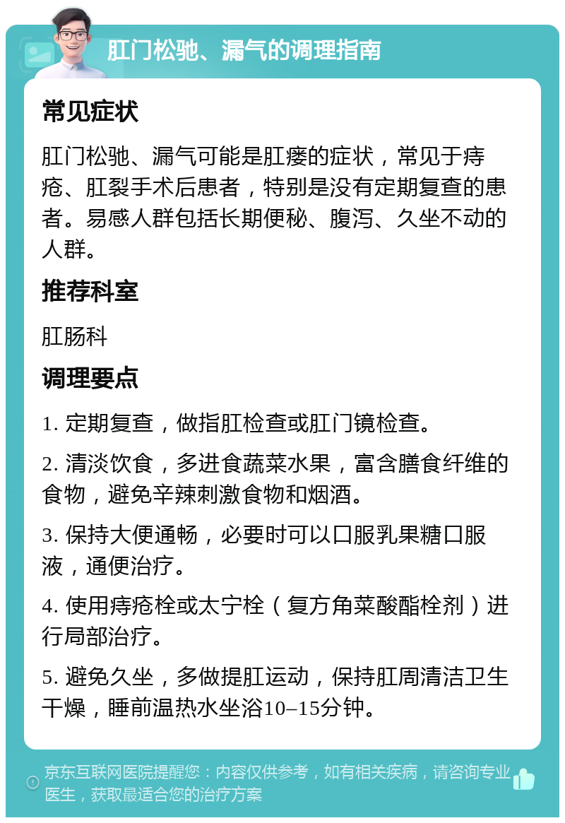 肛门松驰、漏气的调理指南 常见症状 肛门松驰、漏气可能是肛瘘的症状，常见于痔疮、肛裂手术后患者，特别是没有定期复查的患者。易感人群包括长期便秘、腹泻、久坐不动的人群。 推荐科室 肛肠科 调理要点 1. 定期复查，做指肛检查或肛门镜检查。 2. 清淡饮食，多进食蔬菜水果，富含膳食纤维的食物，避免辛辣刺激食物和烟酒。 3. 保持大便通畅，必要时可以口服乳果糖口服液，通便治疗。 4. 使用痔疮栓或太宁栓（复方角菜酸酯栓剂）进行局部治疗。 5. 避免久坐，多做提肛运动，保持肛周清洁卫生干燥，睡前温热水坐浴10–15分钟。