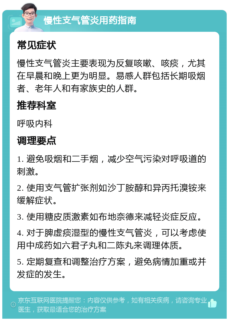 慢性支气管炎用药指南 常见症状 慢性支气管炎主要表现为反复咳嗽、咳痰，尤其在早晨和晚上更为明显。易感人群包括长期吸烟者、老年人和有家族史的人群。 推荐科室 呼吸内科 调理要点 1. 避免吸烟和二手烟，减少空气污染对呼吸道的刺激。 2. 使用支气管扩张剂如沙丁胺醇和异丙托溴铵来缓解症状。 3. 使用糖皮质激素如布地奈德来减轻炎症反应。 4. 对于脾虚痰湿型的慢性支气管炎，可以考虑使用中成药如六君子丸和二陈丸来调理体质。 5. 定期复查和调整治疗方案，避免病情加重或并发症的发生。