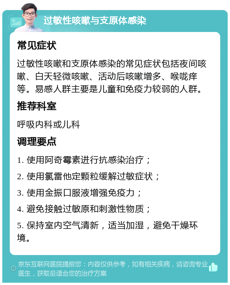 过敏性咳嗽与支原体感染 常见症状 过敏性咳嗽和支原体感染的常见症状包括夜间咳嗽、白天轻微咳嗽、活动后咳嗽增多、喉咙痒等。易感人群主要是儿童和免疫力较弱的人群。 推荐科室 呼吸内科或儿科 调理要点 1. 使用阿奇霉素进行抗感染治疗； 2. 使用氯雷他定颗粒缓解过敏症状； 3. 使用金振口服液增强免疫力； 4. 避免接触过敏原和刺激性物质； 5. 保持室内空气清新，适当加湿，避免干燥环境。