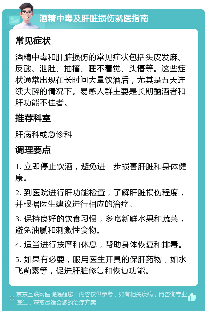 酒精中毒及肝脏损伤就医指南 常见症状 酒精中毒和肝脏损伤的常见症状包括头皮发麻、反酸、泄肚、抽搐、睡不着觉、头懵等。这些症状通常出现在长时间大量饮酒后，尤其是五天连续大醉的情况下。易感人群主要是长期酗酒者和肝功能不佳者。 推荐科室 肝病科或急诊科 调理要点 1. 立即停止饮酒，避免进一步损害肝脏和身体健康。 2. 到医院进行肝功能检查，了解肝脏损伤程度，并根据医生建议进行相应的治疗。 3. 保持良好的饮食习惯，多吃新鲜水果和蔬菜，避免油腻和刺激性食物。 4. 适当进行按摩和休息，帮助身体恢复和排毒。 5. 如果有必要，服用医生开具的保肝药物，如水飞蓟素等，促进肝脏修复和恢复功能。