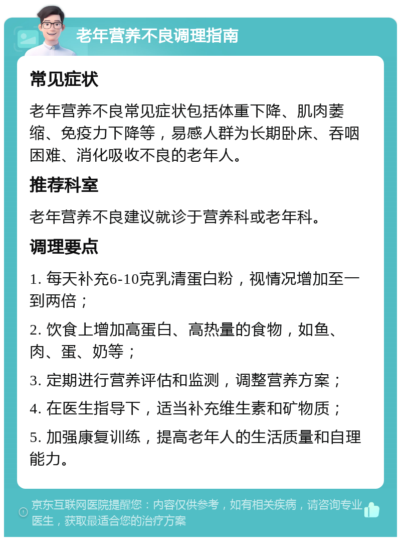 老年营养不良调理指南 常见症状 老年营养不良常见症状包括体重下降、肌肉萎缩、免疫力下降等，易感人群为长期卧床、吞咽困难、消化吸收不良的老年人。 推荐科室 老年营养不良建议就诊于营养科或老年科。 调理要点 1. 每天补充6-10克乳清蛋白粉，视情况增加至一到两倍； 2. 饮食上增加高蛋白、高热量的食物，如鱼、肉、蛋、奶等； 3. 定期进行营养评估和监测，调整营养方案； 4. 在医生指导下，适当补充维生素和矿物质； 5. 加强康复训练，提高老年人的生活质量和自理能力。