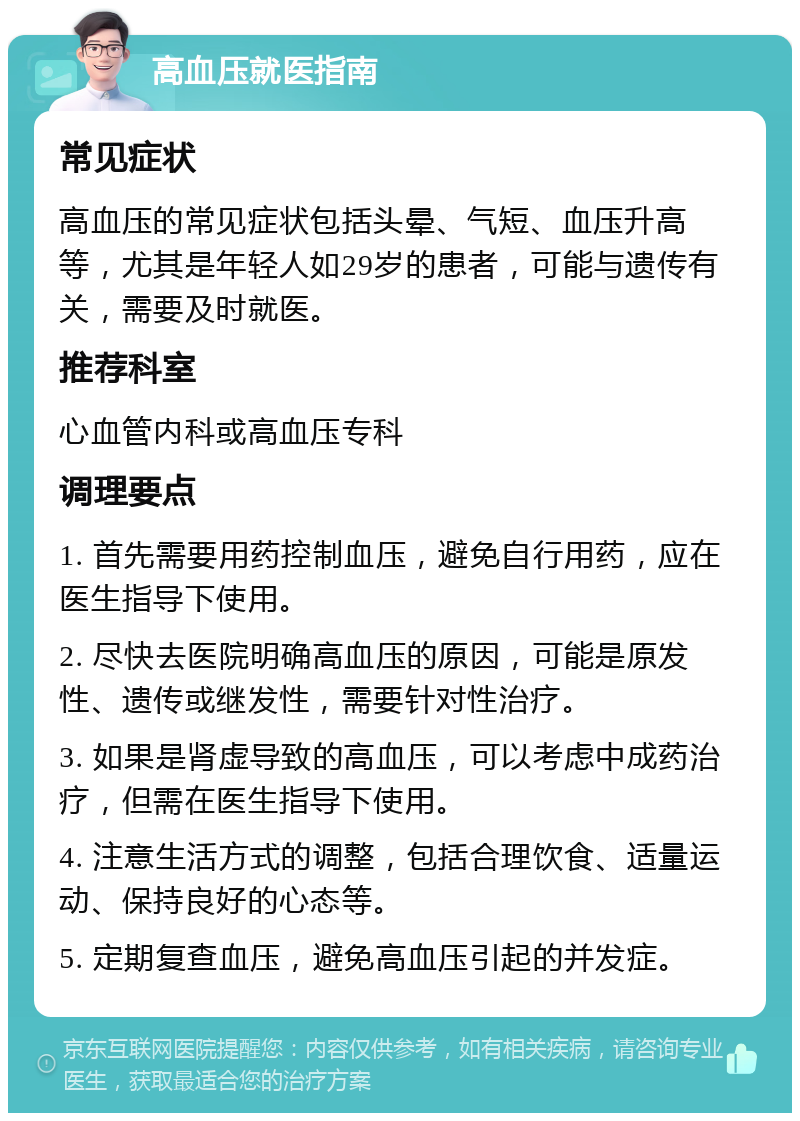 高血压就医指南 常见症状 高血压的常见症状包括头晕、气短、血压升高等，尤其是年轻人如29岁的患者，可能与遗传有关，需要及时就医。 推荐科室 心血管内科或高血压专科 调理要点 1. 首先需要用药控制血压，避免自行用药，应在医生指导下使用。 2. 尽快去医院明确高血压的原因，可能是原发性、遗传或继发性，需要针对性治疗。 3. 如果是肾虚导致的高血压，可以考虑中成药治疗，但需在医生指导下使用。 4. 注意生活方式的调整，包括合理饮食、适量运动、保持良好的心态等。 5. 定期复查血压，避免高血压引起的并发症。