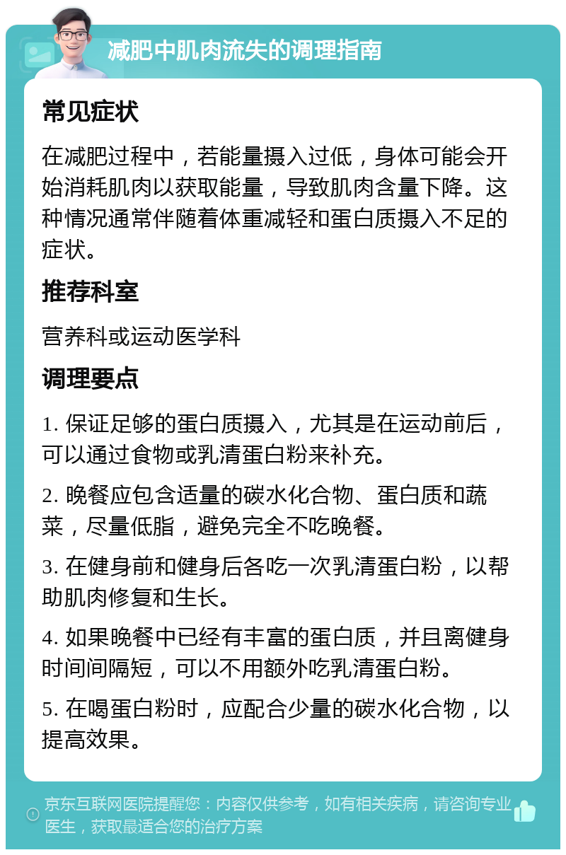 减肥中肌肉流失的调理指南 常见症状 在减肥过程中，若能量摄入过低，身体可能会开始消耗肌肉以获取能量，导致肌肉含量下降。这种情况通常伴随着体重减轻和蛋白质摄入不足的症状。 推荐科室 营养科或运动医学科 调理要点 1. 保证足够的蛋白质摄入，尤其是在运动前后，可以通过食物或乳清蛋白粉来补充。 2. 晚餐应包含适量的碳水化合物、蛋白质和蔬菜，尽量低脂，避免完全不吃晚餐。 3. 在健身前和健身后各吃一次乳清蛋白粉，以帮助肌肉修复和生长。 4. 如果晚餐中已经有丰富的蛋白质，并且离健身时间间隔短，可以不用额外吃乳清蛋白粉。 5. 在喝蛋白粉时，应配合少量的碳水化合物，以提高效果。