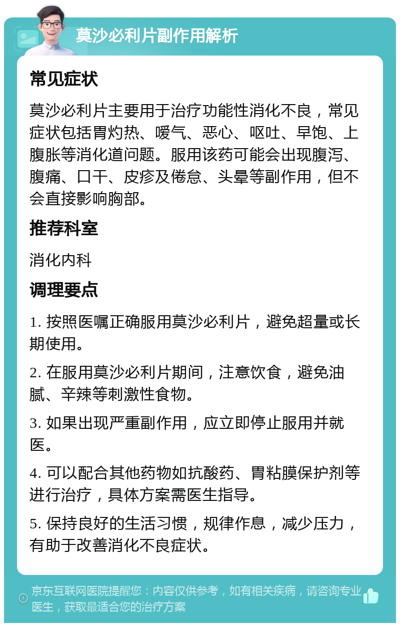 莫沙必利片副作用解析 常见症状 莫沙必利片主要用于治疗功能性消化不良，常见症状包括胃灼热、嗳气、恶心、呕吐、早饱、上腹胀等消化道问题。服用该药可能会出现腹泻、腹痛、口干、皮疹及倦怠、头晕等副作用，但不会直接影响胸部。 推荐科室 消化内科 调理要点 1. 按照医嘱正确服用莫沙必利片，避免超量或长期使用。 2. 在服用莫沙必利片期间，注意饮食，避免油腻、辛辣等刺激性食物。 3. 如果出现严重副作用，应立即停止服用并就医。 4. 可以配合其他药物如抗酸药、胃粘膜保护剂等进行治疗，具体方案需医生指导。 5. 保持良好的生活习惯，规律作息，减少压力，有助于改善消化不良症状。