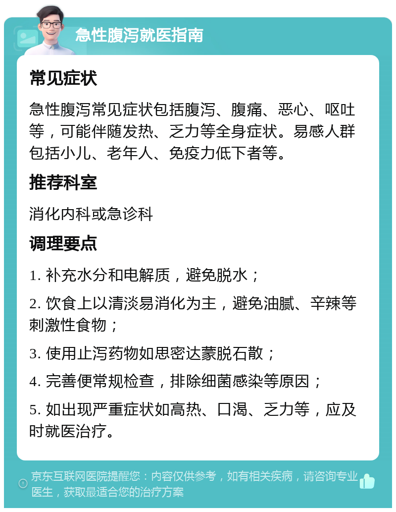 急性腹泻就医指南 常见症状 急性腹泻常见症状包括腹泻、腹痛、恶心、呕吐等，可能伴随发热、乏力等全身症状。易感人群包括小儿、老年人、免疫力低下者等。 推荐科室 消化内科或急诊科 调理要点 1. 补充水分和电解质，避免脱水； 2. 饮食上以清淡易消化为主，避免油腻、辛辣等刺激性食物； 3. 使用止泻药物如思密达蒙脱石散； 4. 完善便常规检查，排除细菌感染等原因； 5. 如出现严重症状如高热、口渴、乏力等，应及时就医治疗。