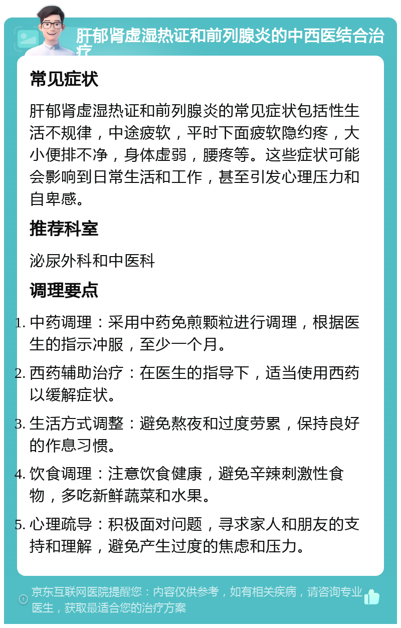 肝郁肾虚湿热证和前列腺炎的中西医结合治疗 常见症状 肝郁肾虚湿热证和前列腺炎的常见症状包括性生活不规律，中途疲软，平时下面疲软隐约疼，大小便排不净，身体虚弱，腰疼等。这些症状可能会影响到日常生活和工作，甚至引发心理压力和自卑感。 推荐科室 泌尿外科和中医科 调理要点 中药调理：采用中药免煎颗粒进行调理，根据医生的指示冲服，至少一个月。 西药辅助治疗：在医生的指导下，适当使用西药以缓解症状。 生活方式调整：避免熬夜和过度劳累，保持良好的作息习惯。 饮食调理：注意饮食健康，避免辛辣刺激性食物，多吃新鲜蔬菜和水果。 心理疏导：积极面对问题，寻求家人和朋友的支持和理解，避免产生过度的焦虑和压力。