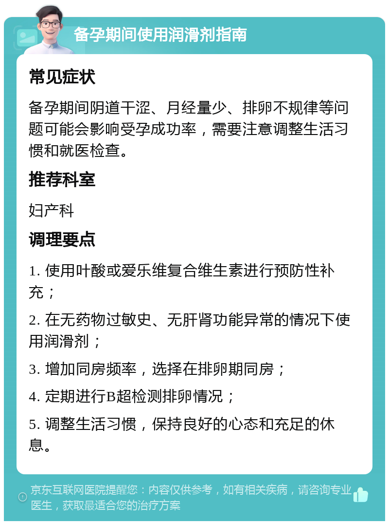 备孕期间使用润滑剂指南 常见症状 备孕期间阴道干涩、月经量少、排卵不规律等问题可能会影响受孕成功率，需要注意调整生活习惯和就医检查。 推荐科室 妇产科 调理要点 1. 使用叶酸或爱乐维复合维生素进行预防性补充； 2. 在无药物过敏史、无肝肾功能异常的情况下使用润滑剂； 3. 增加同房频率，选择在排卵期同房； 4. 定期进行B超检测排卵情况； 5. 调整生活习惯，保持良好的心态和充足的休息。