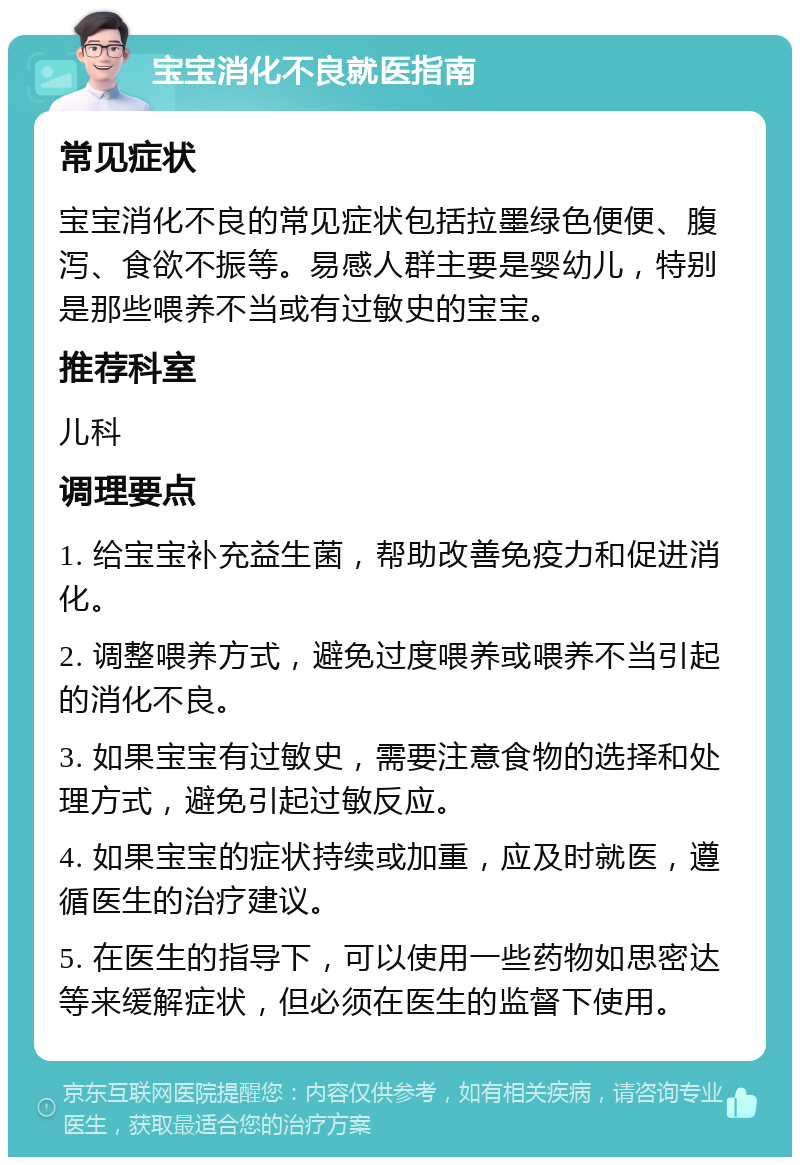 宝宝消化不良就医指南 常见症状 宝宝消化不良的常见症状包括拉墨绿色便便、腹泻、食欲不振等。易感人群主要是婴幼儿，特别是那些喂养不当或有过敏史的宝宝。 推荐科室 儿科 调理要点 1. 给宝宝补充益生菌，帮助改善免疫力和促进消化。 2. 调整喂养方式，避免过度喂养或喂养不当引起的消化不良。 3. 如果宝宝有过敏史，需要注意食物的选择和处理方式，避免引起过敏反应。 4. 如果宝宝的症状持续或加重，应及时就医，遵循医生的治疗建议。 5. 在医生的指导下，可以使用一些药物如思密达等来缓解症状，但必须在医生的监督下使用。