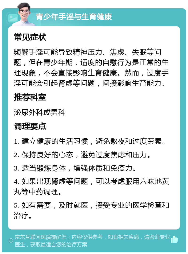 青少年手淫与生育健康 常见症状 频繁手淫可能导致精神压力、焦虑、失眠等问题，但在青少年期，适度的自慰行为是正常的生理现象，不会直接影响生育健康。然而，过度手淫可能会引起肾虚等问题，间接影响生育能力。 推荐科室 泌尿外科或男科 调理要点 1. 建立健康的生活习惯，避免熬夜和过度劳累。 2. 保持良好的心态，避免过度焦虑和压力。 3. 适当锻炼身体，增强体质和免疫力。 4. 如果出现肾虚等问题，可以考虑服用六味地黄丸等中药调理。 5. 如有需要，及时就医，接受专业的医学检查和治疗。