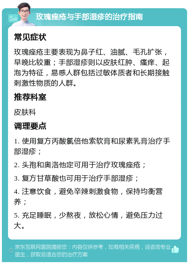 玫瑰痤疮与手部湿疹的治疗指南 常见症状 玫瑰痤疮主要表现为鼻子红、油腻、毛孔扩张，早晚比较重；手部湿疹则以皮肤红肿、瘙痒、起泡为特征，易感人群包括过敏体质者和长期接触刺激性物质的人群。 推荐科室 皮肤科 调理要点 1. 使用复方丙酸氯倍他索软膏和尿素乳膏治疗手部湿疹； 2. 头孢和奥洛他定可用于治疗玫瑰痤疮； 3. 复方甘草酸也可用于治疗手部湿疹； 4. 注意饮食，避免辛辣刺激食物，保持均衡营养； 5. 充足睡眠，少熬夜，放松心情，避免压力过大。