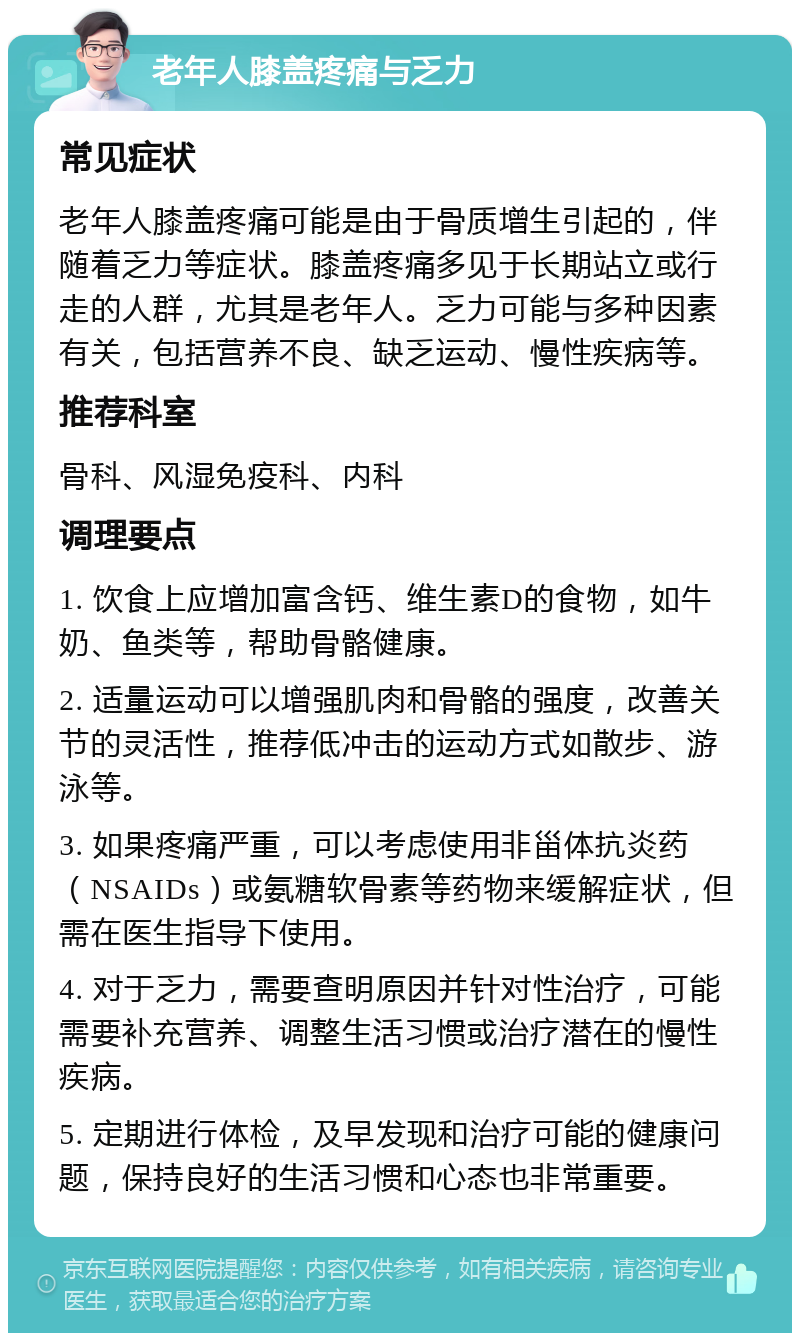 老年人膝盖疼痛与乏力 常见症状 老年人膝盖疼痛可能是由于骨质增生引起的，伴随着乏力等症状。膝盖疼痛多见于长期站立或行走的人群，尤其是老年人。乏力可能与多种因素有关，包括营养不良、缺乏运动、慢性疾病等。 推荐科室 骨科、风湿免疫科、内科 调理要点 1. 饮食上应增加富含钙、维生素D的食物，如牛奶、鱼类等，帮助骨骼健康。 2. 适量运动可以增强肌肉和骨骼的强度，改善关节的灵活性，推荐低冲击的运动方式如散步、游泳等。 3. 如果疼痛严重，可以考虑使用非甾体抗炎药（NSAIDs）或氨糖软骨素等药物来缓解症状，但需在医生指导下使用。 4. 对于乏力，需要查明原因并针对性治疗，可能需要补充营养、调整生活习惯或治疗潜在的慢性疾病。 5. 定期进行体检，及早发现和治疗可能的健康问题，保持良好的生活习惯和心态也非常重要。