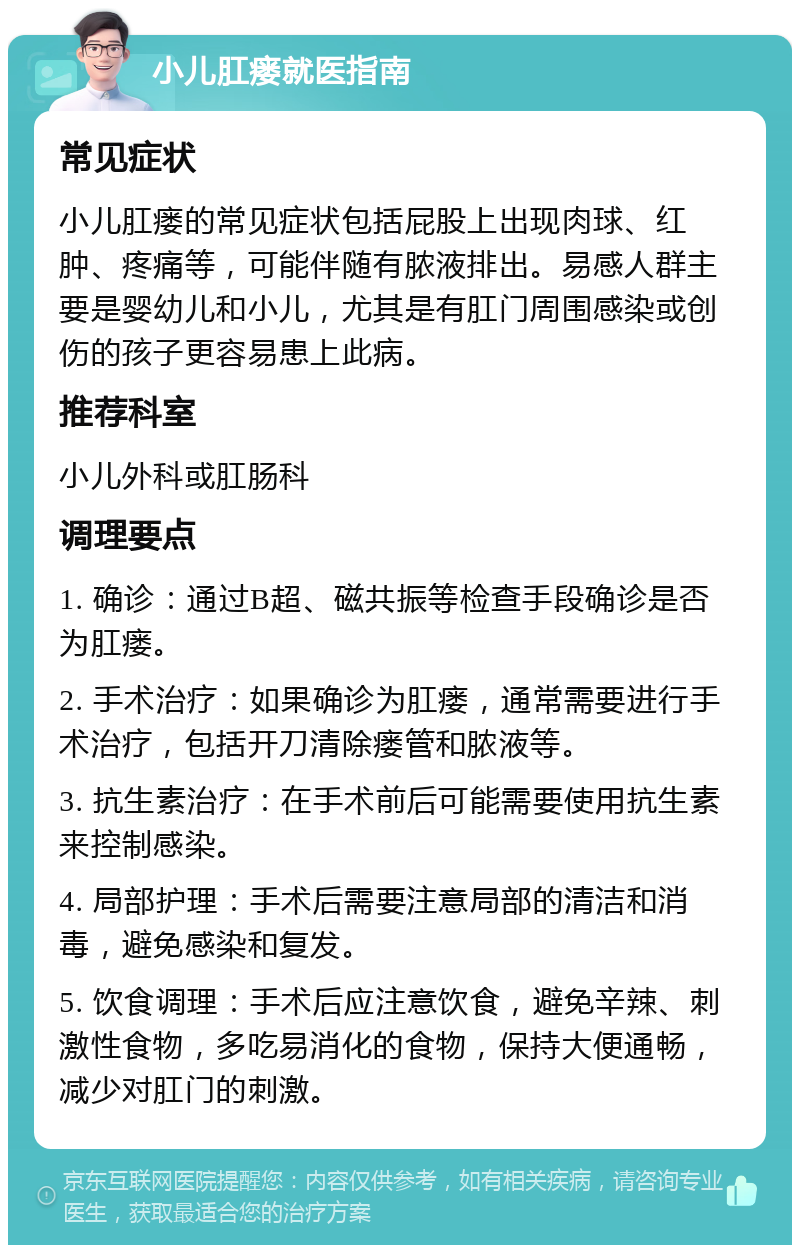 小儿肛瘘就医指南 常见症状 小儿肛瘘的常见症状包括屁股上出现肉球、红肿、疼痛等，可能伴随有脓液排出。易感人群主要是婴幼儿和小儿，尤其是有肛门周围感染或创伤的孩子更容易患上此病。 推荐科室 小儿外科或肛肠科 调理要点 1. 确诊：通过B超、磁共振等检查手段确诊是否为肛瘘。 2. 手术治疗：如果确诊为肛瘘，通常需要进行手术治疗，包括开刀清除瘘管和脓液等。 3. 抗生素治疗：在手术前后可能需要使用抗生素来控制感染。 4. 局部护理：手术后需要注意局部的清洁和消毒，避免感染和复发。 5. 饮食调理：手术后应注意饮食，避免辛辣、刺激性食物，多吃易消化的食物，保持大便通畅，减少对肛门的刺激。