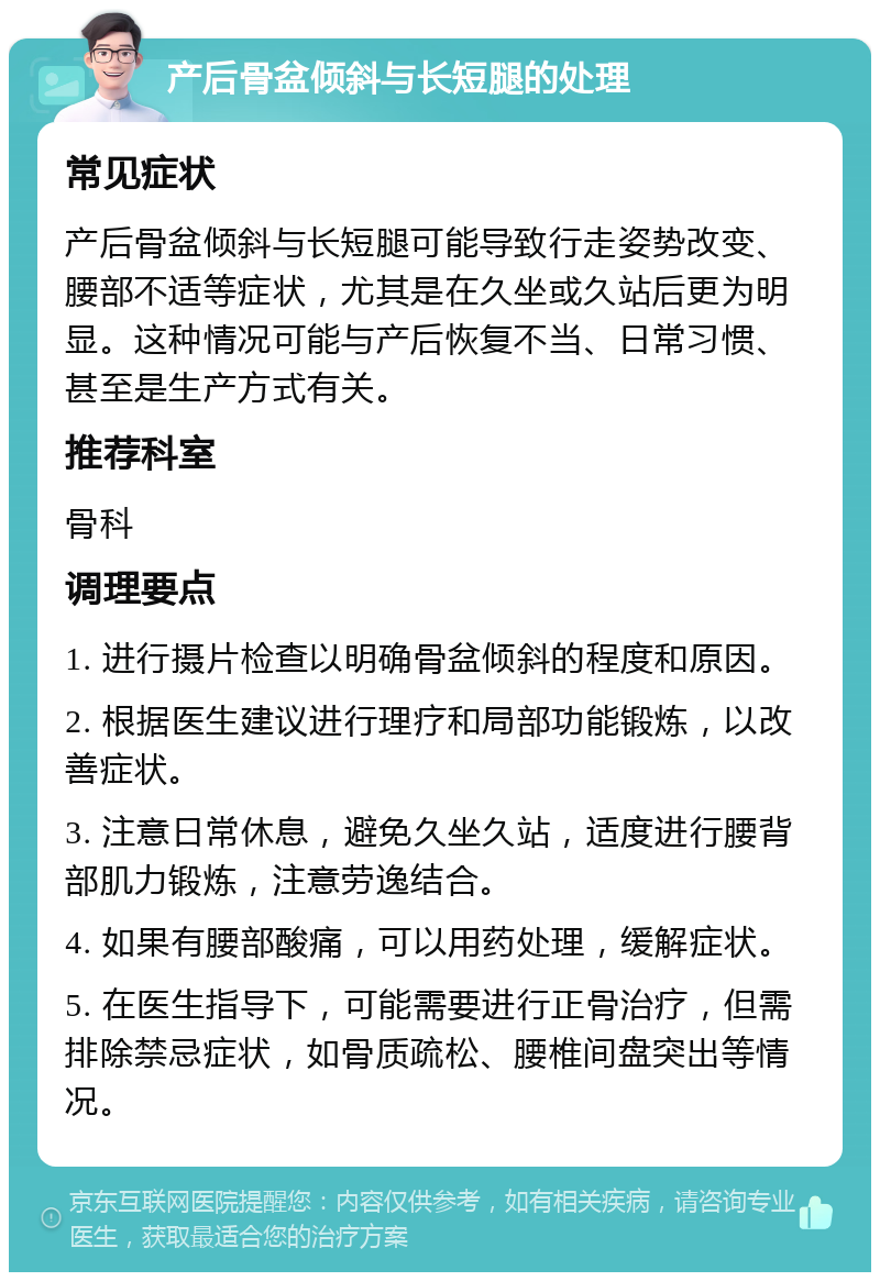 产后骨盆倾斜与长短腿的处理 常见症状 产后骨盆倾斜与长短腿可能导致行走姿势改变、腰部不适等症状，尤其是在久坐或久站后更为明显。这种情况可能与产后恢复不当、日常习惯、甚至是生产方式有关。 推荐科室 骨科 调理要点 1. 进行摄片检查以明确骨盆倾斜的程度和原因。 2. 根据医生建议进行理疗和局部功能锻炼，以改善症状。 3. 注意日常休息，避免久坐久站，适度进行腰背部肌力锻炼，注意劳逸结合。 4. 如果有腰部酸痛，可以用药处理，缓解症状。 5. 在医生指导下，可能需要进行正骨治疗，但需排除禁忌症状，如骨质疏松、腰椎间盘突出等情况。