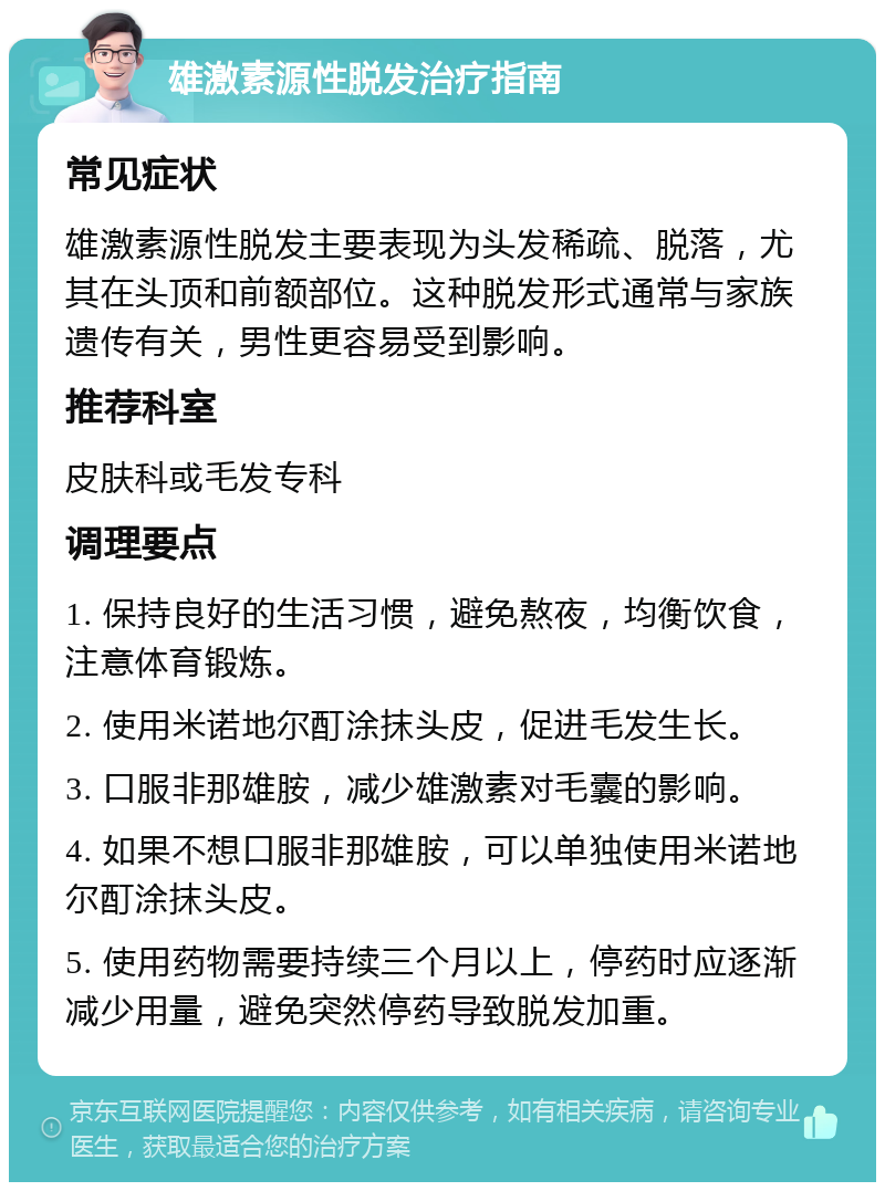 雄激素源性脱发治疗指南 常见症状 雄激素源性脱发主要表现为头发稀疏、脱落，尤其在头顶和前额部位。这种脱发形式通常与家族遗传有关，男性更容易受到影响。 推荐科室 皮肤科或毛发专科 调理要点 1. 保持良好的生活习惯，避免熬夜，均衡饮食，注意体育锻炼。 2. 使用米诺地尔酊涂抹头皮，促进毛发生长。 3. 口服非那雄胺，减少雄激素对毛囊的影响。 4. 如果不想口服非那雄胺，可以单独使用米诺地尔酊涂抹头皮。 5. 使用药物需要持续三个月以上，停药时应逐渐减少用量，避免突然停药导致脱发加重。