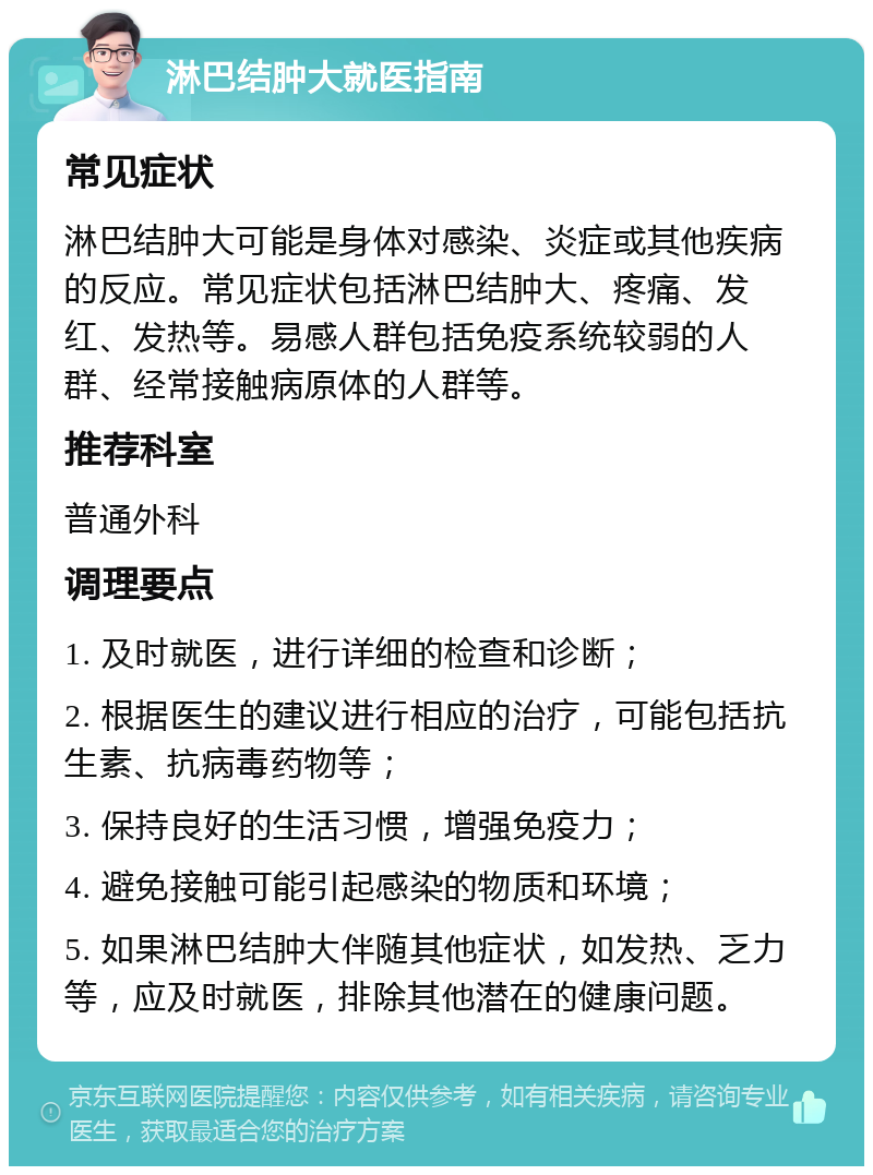 淋巴结肿大就医指南 常见症状 淋巴结肿大可能是身体对感染、炎症或其他疾病的反应。常见症状包括淋巴结肿大、疼痛、发红、发热等。易感人群包括免疫系统较弱的人群、经常接触病原体的人群等。 推荐科室 普通外科 调理要点 1. 及时就医，进行详细的检查和诊断； 2. 根据医生的建议进行相应的治疗，可能包括抗生素、抗病毒药物等； 3. 保持良好的生活习惯，增强免疫力； 4. 避免接触可能引起感染的物质和环境； 5. 如果淋巴结肿大伴随其他症状，如发热、乏力等，应及时就医，排除其他潜在的健康问题。