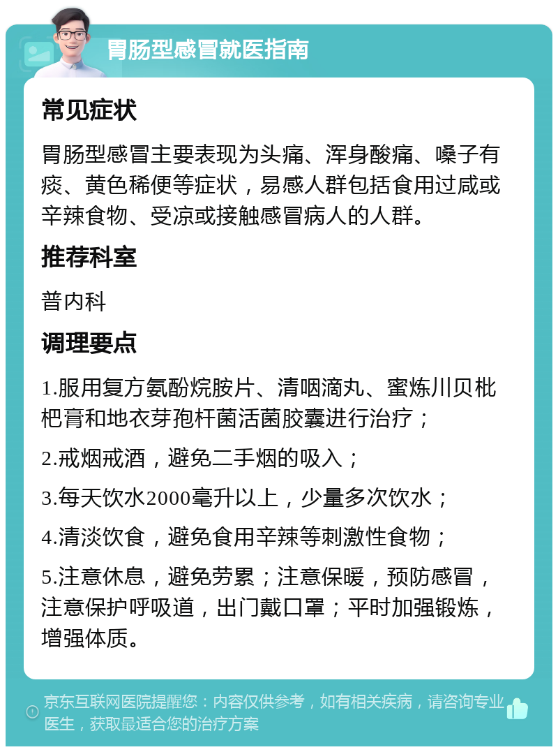 胃肠型感冒就医指南 常见症状 胃肠型感冒主要表现为头痛、浑身酸痛、嗓子有痰、黄色稀便等症状，易感人群包括食用过咸或辛辣食物、受凉或接触感冒病人的人群。 推荐科室 普内科 调理要点 1.服用复方氨酚烷胺片、清咽滴丸、蜜炼川贝枇杷膏和地衣芽孢杆菌活菌胶囊进行治疗； 2.戒烟戒酒，避免二手烟的吸入； 3.每天饮水2000毫升以上，少量多次饮水； 4.清淡饮食，避免食用辛辣等刺激性食物； 5.注意休息，避免劳累；注意保暖，预防感冒，注意保护呼吸道，出门戴口罩；平时加强锻炼，增强体质。