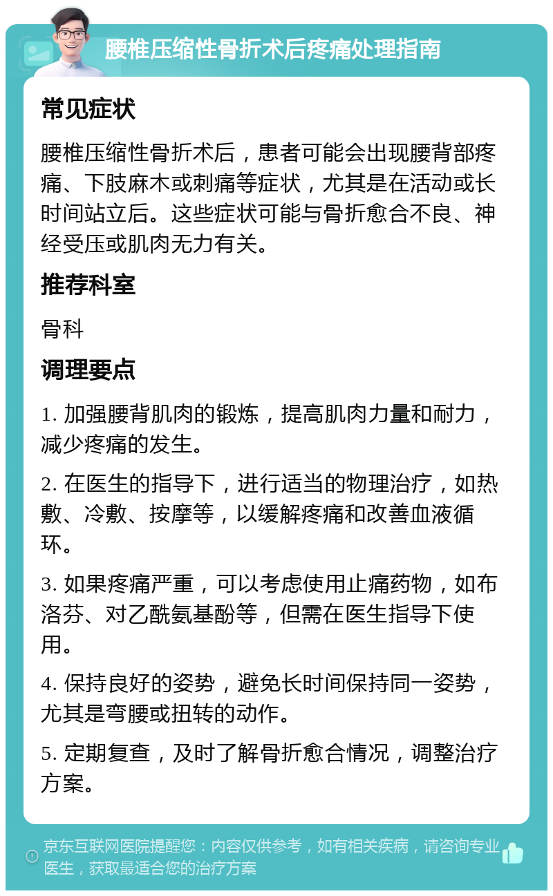 腰椎压缩性骨折术后疼痛处理指南 常见症状 腰椎压缩性骨折术后，患者可能会出现腰背部疼痛、下肢麻木或刺痛等症状，尤其是在活动或长时间站立后。这些症状可能与骨折愈合不良、神经受压或肌肉无力有关。 推荐科室 骨科 调理要点 1. 加强腰背肌肉的锻炼，提高肌肉力量和耐力，减少疼痛的发生。 2. 在医生的指导下，进行适当的物理治疗，如热敷、冷敷、按摩等，以缓解疼痛和改善血液循环。 3. 如果疼痛严重，可以考虑使用止痛药物，如布洛芬、对乙酰氨基酚等，但需在医生指导下使用。 4. 保持良好的姿势，避免长时间保持同一姿势，尤其是弯腰或扭转的动作。 5. 定期复查，及时了解骨折愈合情况，调整治疗方案。