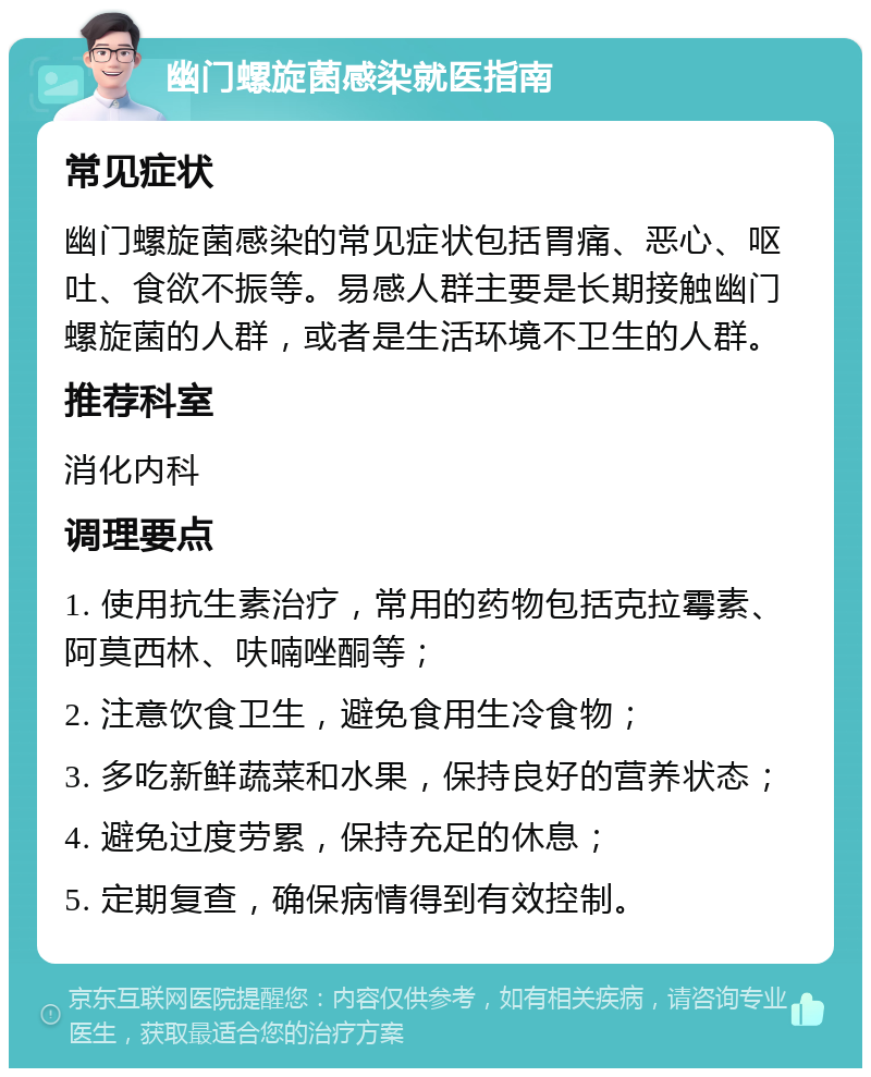 幽门螺旋菌感染就医指南 常见症状 幽门螺旋菌感染的常见症状包括胃痛、恶心、呕吐、食欲不振等。易感人群主要是长期接触幽门螺旋菌的人群，或者是生活环境不卫生的人群。 推荐科室 消化内科 调理要点 1. 使用抗生素治疗，常用的药物包括克拉霉素、阿莫西林、呋喃唑酮等； 2. 注意饮食卫生，避免食用生冷食物； 3. 多吃新鲜蔬菜和水果，保持良好的营养状态； 4. 避免过度劳累，保持充足的休息； 5. 定期复查，确保病情得到有效控制。