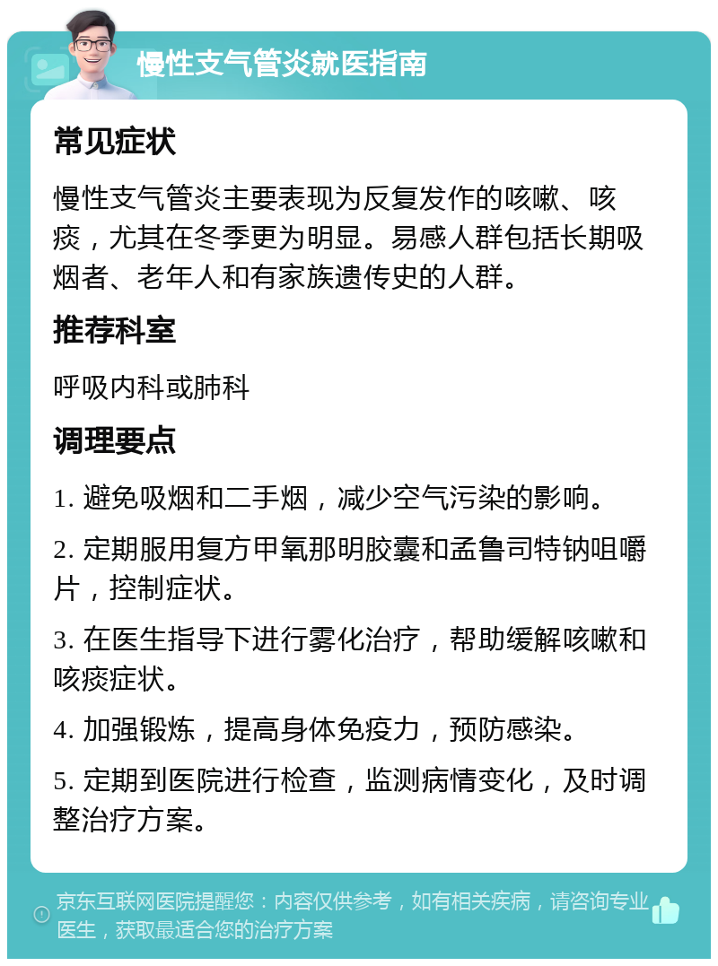 慢性支气管炎就医指南 常见症状 慢性支气管炎主要表现为反复发作的咳嗽、咳痰，尤其在冬季更为明显。易感人群包括长期吸烟者、老年人和有家族遗传史的人群。 推荐科室 呼吸内科或肺科 调理要点 1. 避免吸烟和二手烟，减少空气污染的影响。 2. 定期服用复方甲氧那明胶囊和孟鲁司特钠咀嚼片，控制症状。 3. 在医生指导下进行雾化治疗，帮助缓解咳嗽和咳痰症状。 4. 加强锻炼，提高身体免疫力，预防感染。 5. 定期到医院进行检查，监测病情变化，及时调整治疗方案。