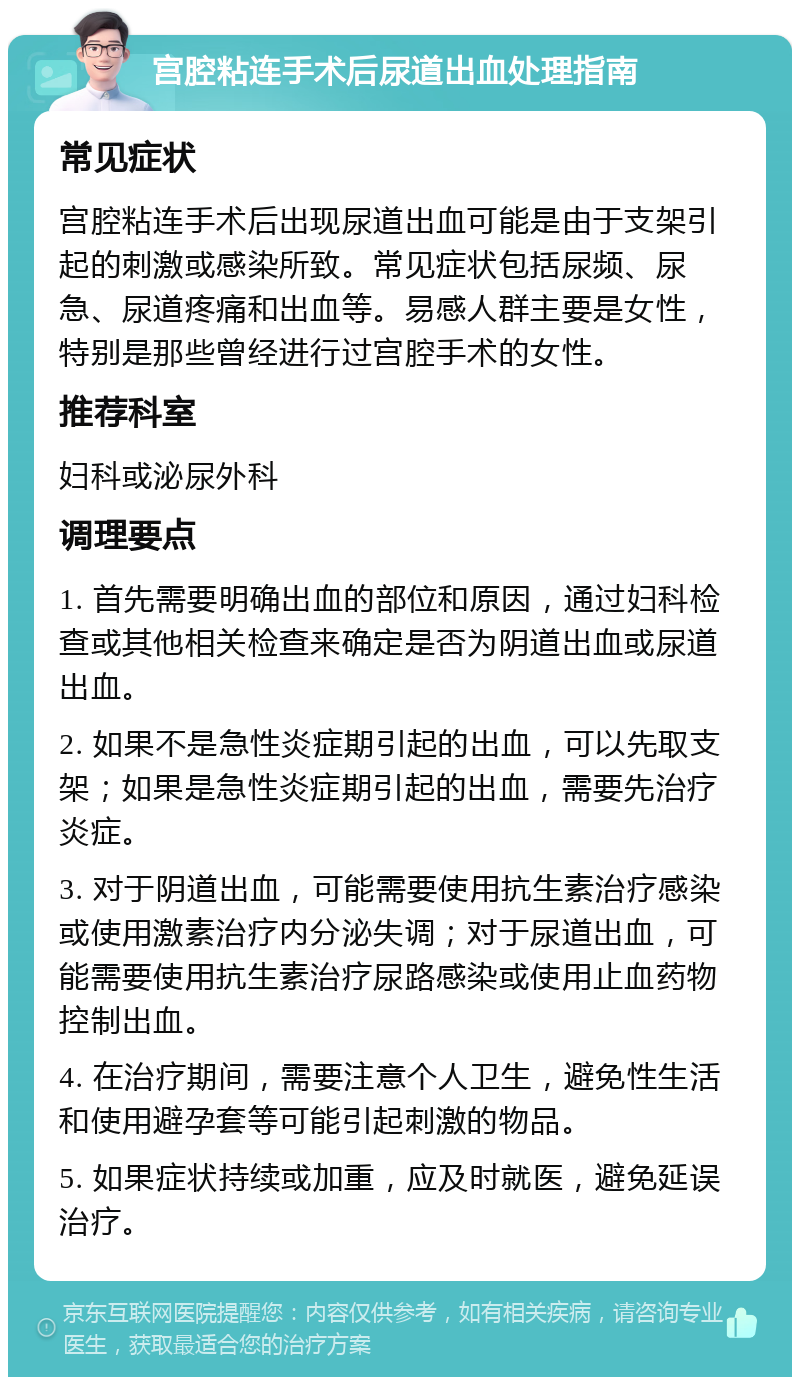 宫腔粘连手术后尿道出血处理指南 常见症状 宫腔粘连手术后出现尿道出血可能是由于支架引起的刺激或感染所致。常见症状包括尿频、尿急、尿道疼痛和出血等。易感人群主要是女性，特别是那些曾经进行过宫腔手术的女性。 推荐科室 妇科或泌尿外科 调理要点 1. 首先需要明确出血的部位和原因，通过妇科检查或其他相关检查来确定是否为阴道出血或尿道出血。 2. 如果不是急性炎症期引起的出血，可以先取支架；如果是急性炎症期引起的出血，需要先治疗炎症。 3. 对于阴道出血，可能需要使用抗生素治疗感染或使用激素治疗内分泌失调；对于尿道出血，可能需要使用抗生素治疗尿路感染或使用止血药物控制出血。 4. 在治疗期间，需要注意个人卫生，避免性生活和使用避孕套等可能引起刺激的物品。 5. 如果症状持续或加重，应及时就医，避免延误治疗。