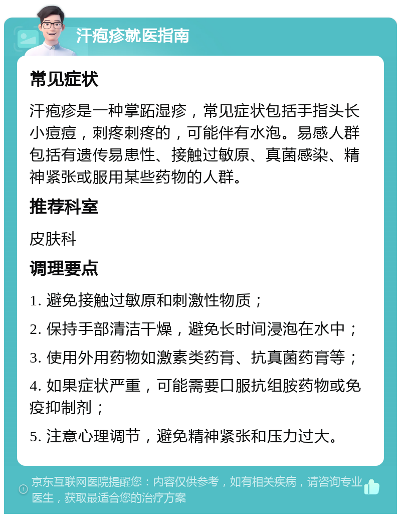 汗疱疹就医指南 常见症状 汗疱疹是一种掌跖湿疹，常见症状包括手指头长小痘痘，刺疼刺疼的，可能伴有水泡。易感人群包括有遗传易患性、接触过敏原、真菌感染、精神紧张或服用某些药物的人群。 推荐科室 皮肤科 调理要点 1. 避免接触过敏原和刺激性物质； 2. 保持手部清洁干燥，避免长时间浸泡在水中； 3. 使用外用药物如激素类药膏、抗真菌药膏等； 4. 如果症状严重，可能需要口服抗组胺药物或免疫抑制剂； 5. 注意心理调节，避免精神紧张和压力过大。