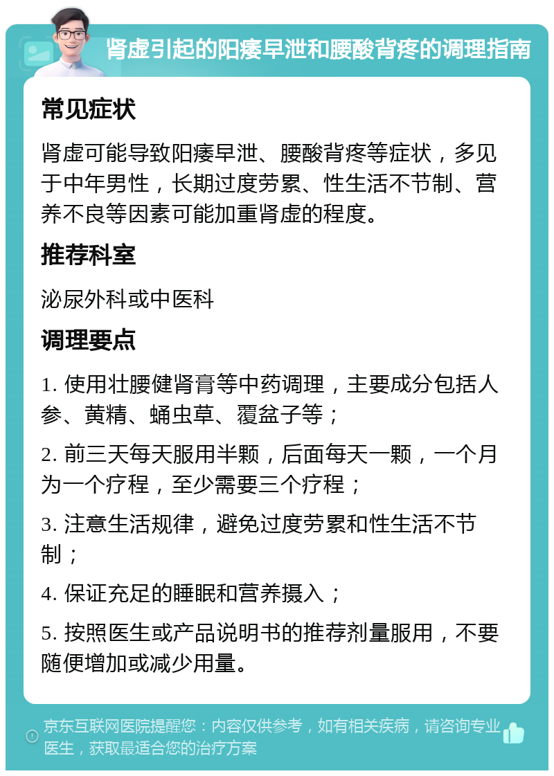 肾虚引起的阳痿早泄和腰酸背疼的调理指南 常见症状 肾虚可能导致阳痿早泄、腰酸背疼等症状，多见于中年男性，长期过度劳累、性生活不节制、营养不良等因素可能加重肾虚的程度。 推荐科室 泌尿外科或中医科 调理要点 1. 使用壮腰健肾膏等中药调理，主要成分包括人参、黄精、蛹虫草、覆盆子等； 2. 前三天每天服用半颗，后面每天一颗，一个月为一个疗程，至少需要三个疗程； 3. 注意生活规律，避免过度劳累和性生活不节制； 4. 保证充足的睡眠和营养摄入； 5. 按照医生或产品说明书的推荐剂量服用，不要随便增加或减少用量。