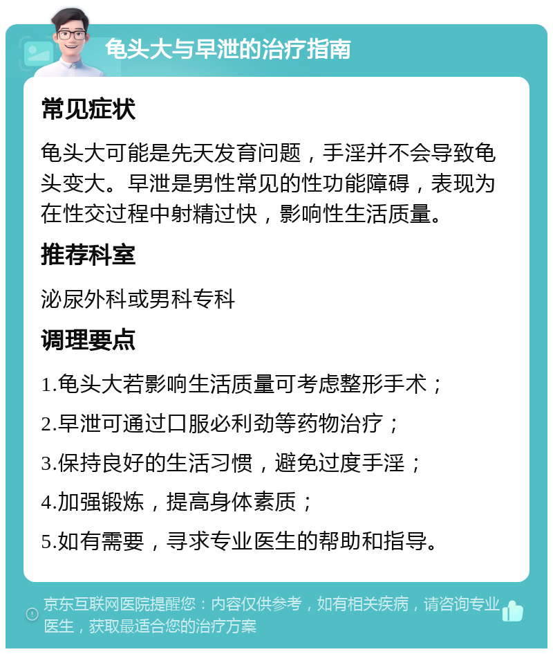 龟头大与早泄的治疗指南 常见症状 龟头大可能是先天发育问题，手淫并不会导致龟头变大。早泄是男性常见的性功能障碍，表现为在性交过程中射精过快，影响性生活质量。 推荐科室 泌尿外科或男科专科 调理要点 1.龟头大若影响生活质量可考虑整形手术； 2.早泄可通过口服必利劲等药物治疗； 3.保持良好的生活习惯，避免过度手淫； 4.加强锻炼，提高身体素质； 5.如有需要，寻求专业医生的帮助和指导。