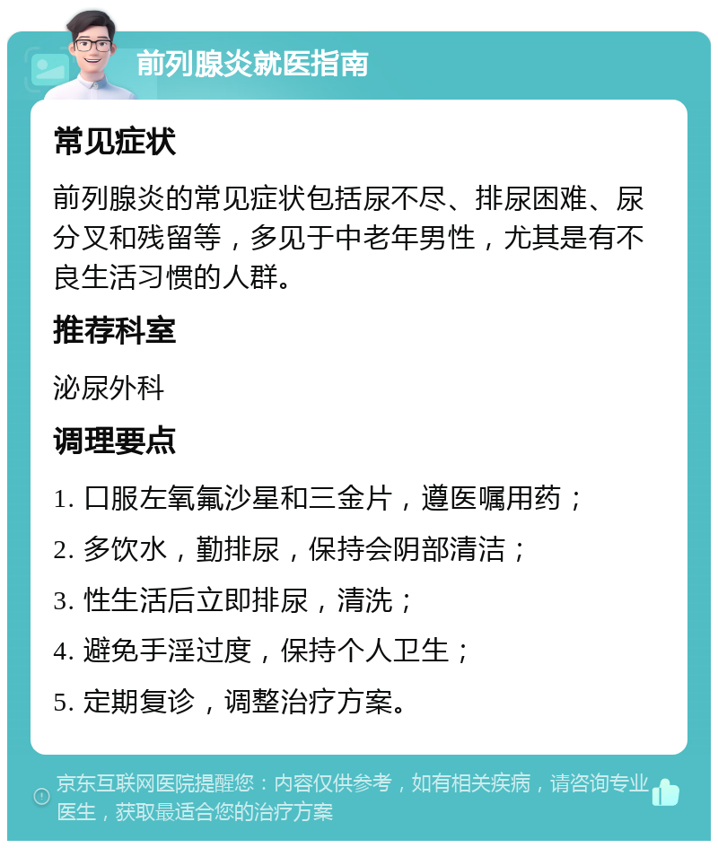 前列腺炎就医指南 常见症状 前列腺炎的常见症状包括尿不尽、排尿困难、尿分叉和残留等，多见于中老年男性，尤其是有不良生活习惯的人群。 推荐科室 泌尿外科 调理要点 1. 口服左氧氟沙星和三金片，遵医嘱用药； 2. 多饮水，勤排尿，保持会阴部清洁； 3. 性生活后立即排尿，清洗； 4. 避免手淫过度，保持个人卫生； 5. 定期复诊，调整治疗方案。