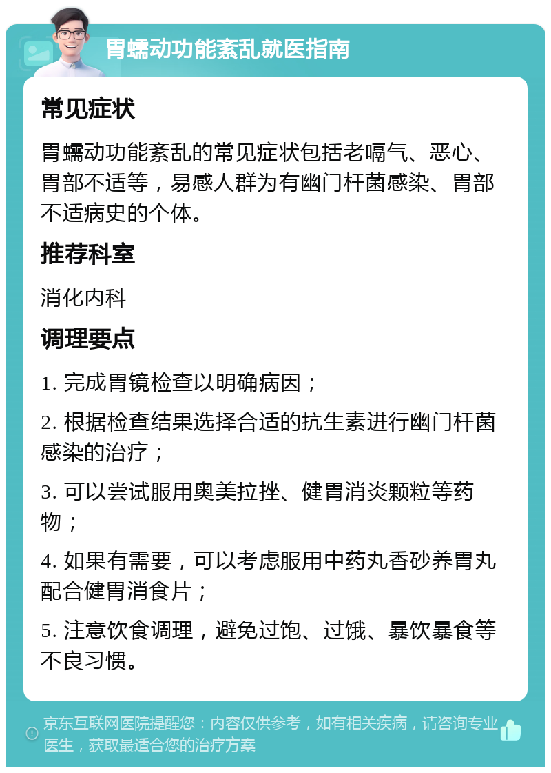 胃蠕动功能紊乱就医指南 常见症状 胃蠕动功能紊乱的常见症状包括老嗝气、恶心、胃部不适等，易感人群为有幽门杆菌感染、胃部不适病史的个体。 推荐科室 消化内科 调理要点 1. 完成胃镜检查以明确病因； 2. 根据检查结果选择合适的抗生素进行幽门杆菌感染的治疗； 3. 可以尝试服用奥美拉挫、健胃消炎颗粒等药物； 4. 如果有需要，可以考虑服用中药丸香砂养胃丸配合健胃消食片； 5. 注意饮食调理，避免过饱、过饿、暴饮暴食等不良习惯。