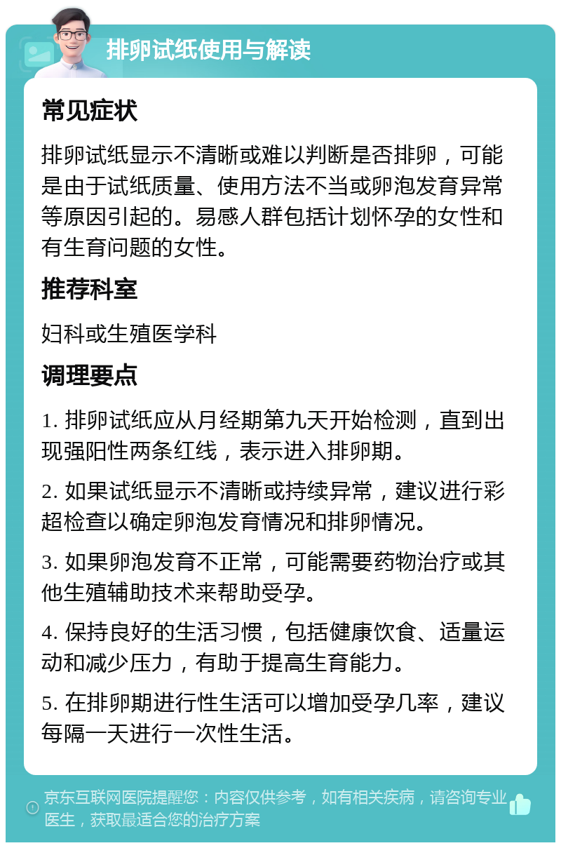 排卵试纸使用与解读 常见症状 排卵试纸显示不清晰或难以判断是否排卵，可能是由于试纸质量、使用方法不当或卵泡发育异常等原因引起的。易感人群包括计划怀孕的女性和有生育问题的女性。 推荐科室 妇科或生殖医学科 调理要点 1. 排卵试纸应从月经期第九天开始检测，直到出现强阳性两条红线，表示进入排卵期。 2. 如果试纸显示不清晰或持续异常，建议进行彩超检查以确定卵泡发育情况和排卵情况。 3. 如果卵泡发育不正常，可能需要药物治疗或其他生殖辅助技术来帮助受孕。 4. 保持良好的生活习惯，包括健康饮食、适量运动和减少压力，有助于提高生育能力。 5. 在排卵期进行性生活可以增加受孕几率，建议每隔一天进行一次性生活。