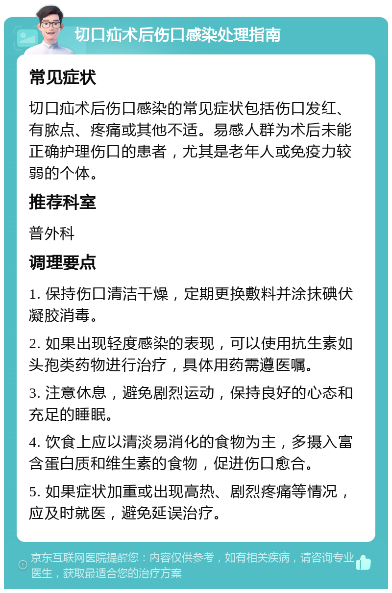 切口疝术后伤口感染处理指南 常见症状 切口疝术后伤口感染的常见症状包括伤口发红、有脓点、疼痛或其他不适。易感人群为术后未能正确护理伤口的患者，尤其是老年人或免疫力较弱的个体。 推荐科室 普外科 调理要点 1. 保持伤口清洁干燥，定期更换敷料并涂抹碘伏凝胶消毒。 2. 如果出现轻度感染的表现，可以使用抗生素如头孢类药物进行治疗，具体用药需遵医嘱。 3. 注意休息，避免剧烈运动，保持良好的心态和充足的睡眠。 4. 饮食上应以清淡易消化的食物为主，多摄入富含蛋白质和维生素的食物，促进伤口愈合。 5. 如果症状加重或出现高热、剧烈疼痛等情况，应及时就医，避免延误治疗。