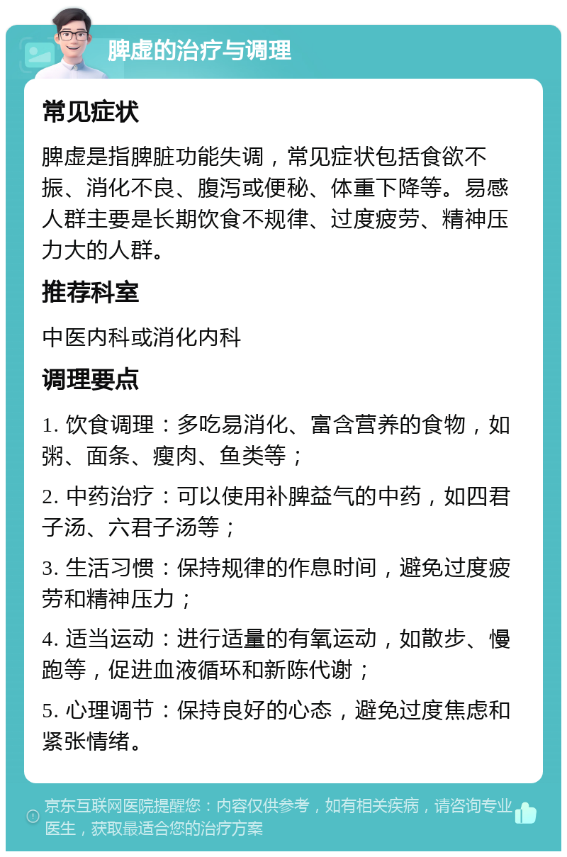 脾虚的治疗与调理 常见症状 脾虚是指脾脏功能失调，常见症状包括食欲不振、消化不良、腹泻或便秘、体重下降等。易感人群主要是长期饮食不规律、过度疲劳、精神压力大的人群。 推荐科室 中医内科或消化内科 调理要点 1. 饮食调理：多吃易消化、富含营养的食物，如粥、面条、瘦肉、鱼类等； 2. 中药治疗：可以使用补脾益气的中药，如四君子汤、六君子汤等； 3. 生活习惯：保持规律的作息时间，避免过度疲劳和精神压力； 4. 适当运动：进行适量的有氧运动，如散步、慢跑等，促进血液循环和新陈代谢； 5. 心理调节：保持良好的心态，避免过度焦虑和紧张情绪。