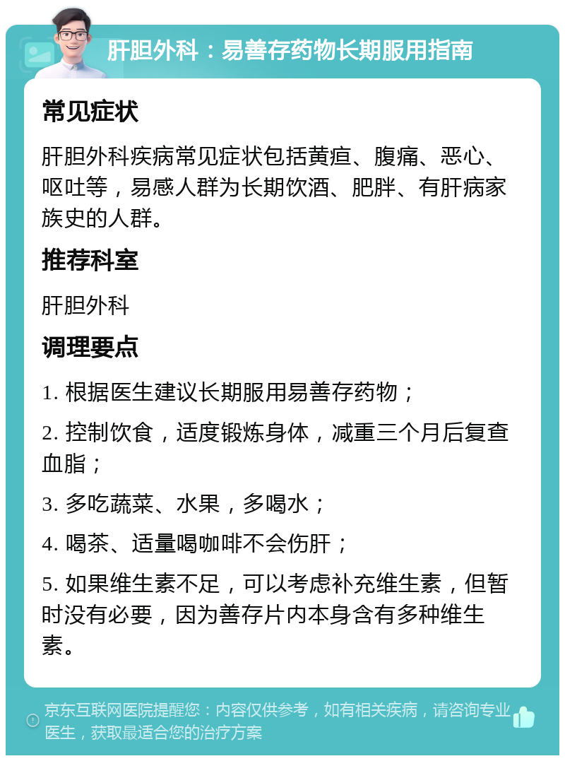 肝胆外科：易善存药物长期服用指南 常见症状 肝胆外科疾病常见症状包括黄疸、腹痛、恶心、呕吐等，易感人群为长期饮酒、肥胖、有肝病家族史的人群。 推荐科室 肝胆外科 调理要点 1. 根据医生建议长期服用易善存药物； 2. 控制饮食，适度锻炼身体，减重三个月后复查血脂； 3. 多吃蔬菜、水果，多喝水； 4. 喝茶、适量喝咖啡不会伤肝； 5. 如果维生素不足，可以考虑补充维生素，但暂时没有必要，因为善存片内本身含有多种维生素。