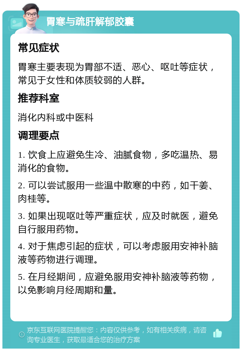 胃寒与疏肝解郁胶囊 常见症状 胃寒主要表现为胃部不适、恶心、呕吐等症状，常见于女性和体质较弱的人群。 推荐科室 消化内科或中医科 调理要点 1. 饮食上应避免生冷、油腻食物，多吃温热、易消化的食物。 2. 可以尝试服用一些温中散寒的中药，如干姜、肉桂等。 3. 如果出现呕吐等严重症状，应及时就医，避免自行服用药物。 4. 对于焦虑引起的症状，可以考虑服用安神补脑液等药物进行调理。 5. 在月经期间，应避免服用安神补脑液等药物，以免影响月经周期和量。