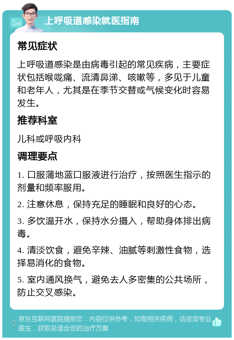 上呼吸道感染就医指南 常见症状 上呼吸道感染是由病毒引起的常见疾病，主要症状包括喉咙痛、流清鼻涕、咳嗽等，多见于儿童和老年人，尤其是在季节交替或气候变化时容易发生。 推荐科室 儿科或呼吸内科 调理要点 1. 口服蒲地蓝口服液进行治疗，按照医生指示的剂量和频率服用。 2. 注意休息，保持充足的睡眠和良好的心态。 3. 多饮温开水，保持水分摄入，帮助身体排出病毒。 4. 清淡饮食，避免辛辣、油腻等刺激性食物，选择易消化的食物。 5. 室内通风换气，避免去人多密集的公共场所，防止交叉感染。