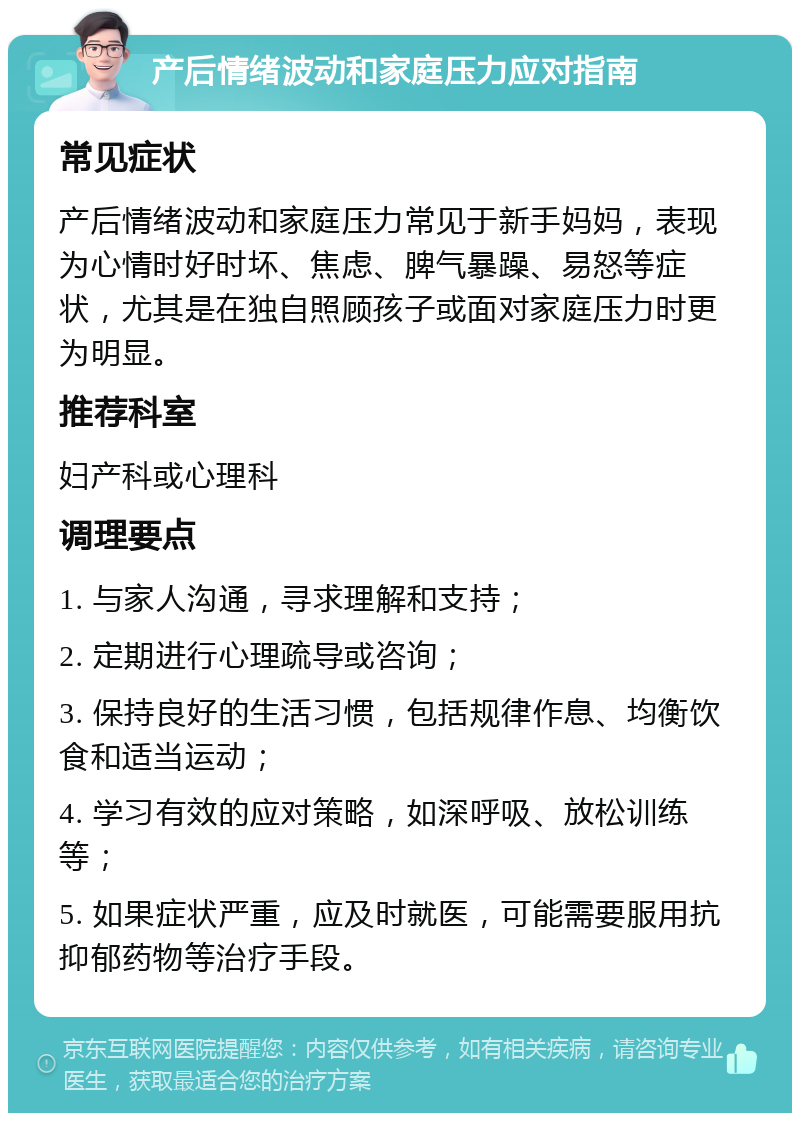 产后情绪波动和家庭压力应对指南 常见症状 产后情绪波动和家庭压力常见于新手妈妈，表现为心情时好时坏、焦虑、脾气暴躁、易怒等症状，尤其是在独自照顾孩子或面对家庭压力时更为明显。 推荐科室 妇产科或心理科 调理要点 1. 与家人沟通，寻求理解和支持； 2. 定期进行心理疏导或咨询； 3. 保持良好的生活习惯，包括规律作息、均衡饮食和适当运动； 4. 学习有效的应对策略，如深呼吸、放松训练等； 5. 如果症状严重，应及时就医，可能需要服用抗抑郁药物等治疗手段。