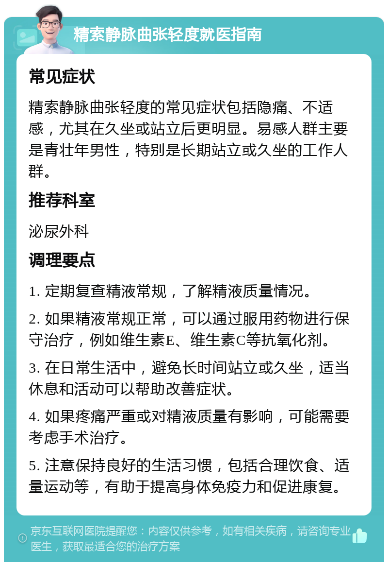 精索静脉曲张轻度就医指南 常见症状 精索静脉曲张轻度的常见症状包括隐痛、不适感，尤其在久坐或站立后更明显。易感人群主要是青壮年男性，特别是长期站立或久坐的工作人群。 推荐科室 泌尿外科 调理要点 1. 定期复查精液常规，了解精液质量情况。 2. 如果精液常规正常，可以通过服用药物进行保守治疗，例如维生素E、维生素C等抗氧化剂。 3. 在日常生活中，避免长时间站立或久坐，适当休息和活动可以帮助改善症状。 4. 如果疼痛严重或对精液质量有影响，可能需要考虑手术治疗。 5. 注意保持良好的生活习惯，包括合理饮食、适量运动等，有助于提高身体免疫力和促进康复。