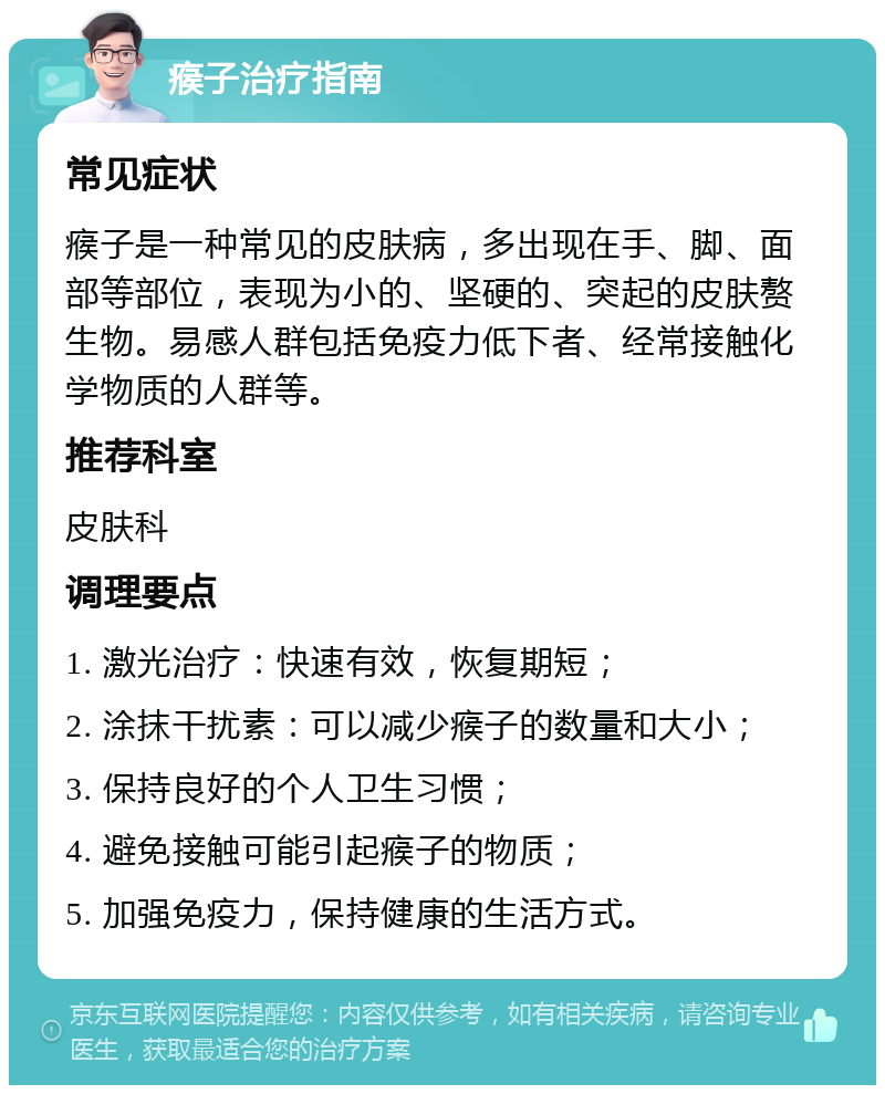 瘊子治疗指南 常见症状 瘊子是一种常见的皮肤病，多出现在手、脚、面部等部位，表现为小的、坚硬的、突起的皮肤赘生物。易感人群包括免疫力低下者、经常接触化学物质的人群等。 推荐科室 皮肤科 调理要点 1. 激光治疗：快速有效，恢复期短； 2. 涂抹干扰素：可以减少瘊子的数量和大小； 3. 保持良好的个人卫生习惯； 4. 避免接触可能引起瘊子的物质； 5. 加强免疫力，保持健康的生活方式。