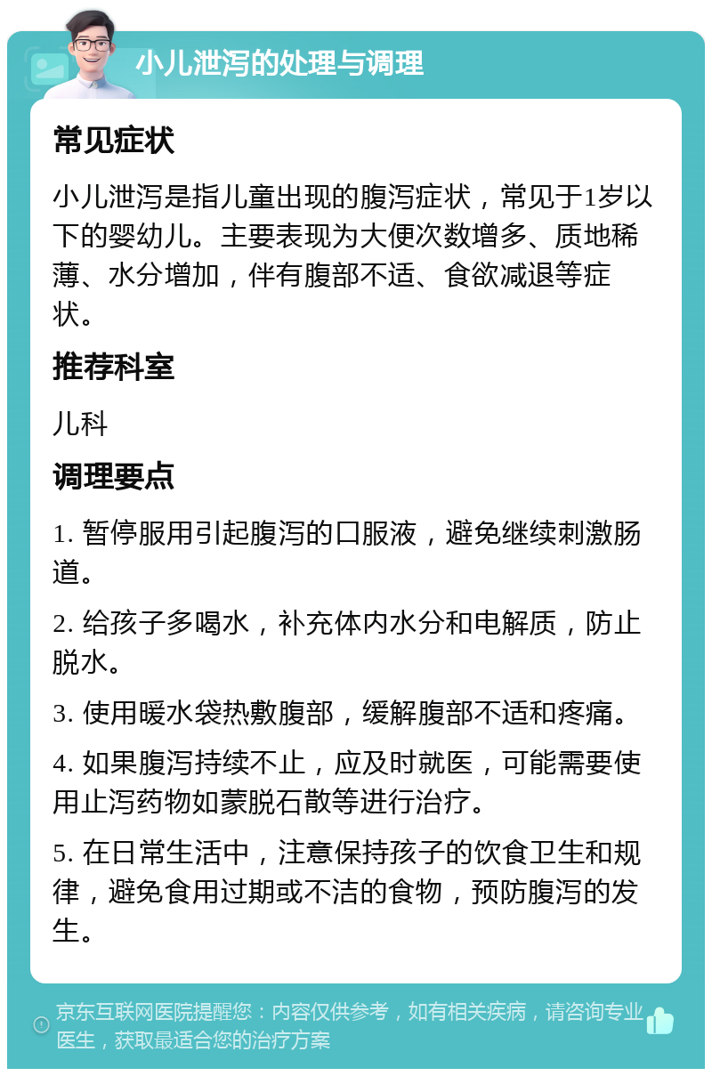 小儿泄泻的处理与调理 常见症状 小儿泄泻是指儿童出现的腹泻症状，常见于1岁以下的婴幼儿。主要表现为大便次数增多、质地稀薄、水分增加，伴有腹部不适、食欲减退等症状。 推荐科室 儿科 调理要点 1. 暂停服用引起腹泻的口服液，避免继续刺激肠道。 2. 给孩子多喝水，补充体内水分和电解质，防止脱水。 3. 使用暖水袋热敷腹部，缓解腹部不适和疼痛。 4. 如果腹泻持续不止，应及时就医，可能需要使用止泻药物如蒙脱石散等进行治疗。 5. 在日常生活中，注意保持孩子的饮食卫生和规律，避免食用过期或不洁的食物，预防腹泻的发生。