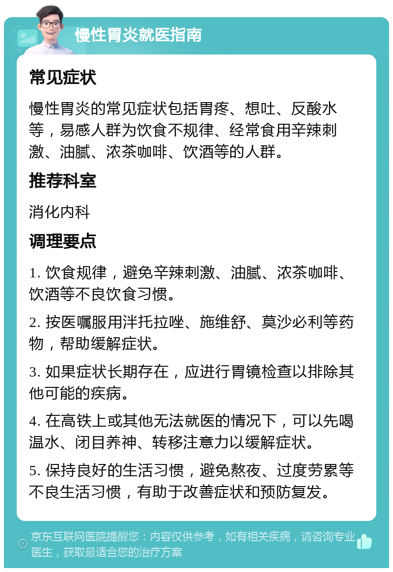 慢性胃炎就医指南 常见症状 慢性胃炎的常见症状包括胃疼、想吐、反酸水等，易感人群为饮食不规律、经常食用辛辣刺激、油腻、浓茶咖啡、饮酒等的人群。 推荐科室 消化内科 调理要点 1. 饮食规律，避免辛辣刺激、油腻、浓茶咖啡、饮酒等不良饮食习惯。 2. 按医嘱服用泮托拉唑、施维舒、莫沙必利等药物，帮助缓解症状。 3. 如果症状长期存在，应进行胃镜检查以排除其他可能的疾病。 4. 在高铁上或其他无法就医的情况下，可以先喝温水、闭目养神、转移注意力以缓解症状。 5. 保持良好的生活习惯，避免熬夜、过度劳累等不良生活习惯，有助于改善症状和预防复发。