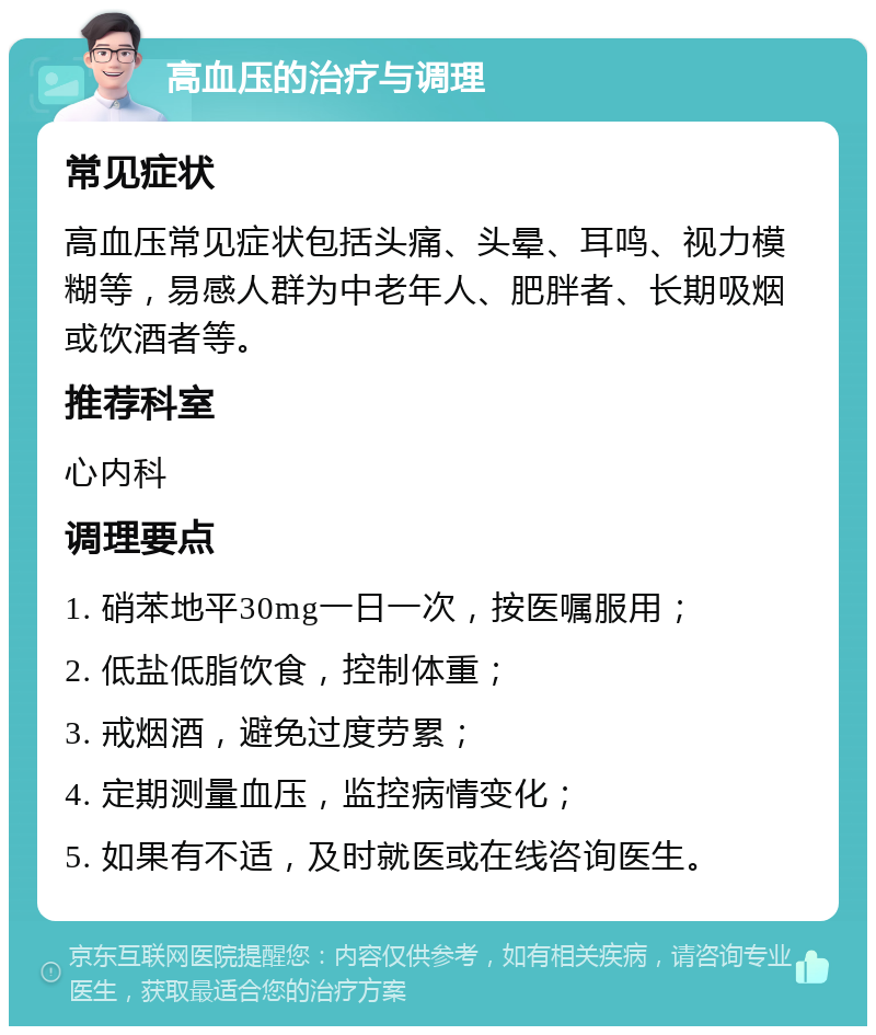 高血压的治疗与调理 常见症状 高血压常见症状包括头痛、头晕、耳鸣、视力模糊等，易感人群为中老年人、肥胖者、长期吸烟或饮酒者等。 推荐科室 心内科 调理要点 1. 硝苯地平30mg一日一次，按医嘱服用； 2. 低盐低脂饮食，控制体重； 3. 戒烟酒，避免过度劳累； 4. 定期测量血压，监控病情变化； 5. 如果有不适，及时就医或在线咨询医生。