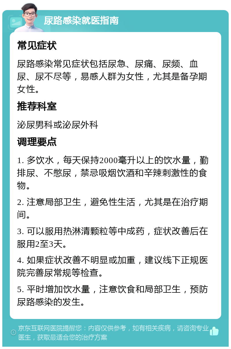 尿路感染就医指南 常见症状 尿路感染常见症状包括尿急、尿痛、尿频、血尿、尿不尽等，易感人群为女性，尤其是备孕期女性。 推荐科室 泌尿男科或泌尿外科 调理要点 1. 多饮水，每天保持2000毫升以上的饮水量，勤排尿、不憋尿，禁忌吸烟饮酒和辛辣刺激性的食物。 2. 注意局部卫生，避免性生活，尤其是在治疗期间。 3. 可以服用热淋清颗粒等中成药，症状改善后在服用2至3天。 4. 如果症状改善不明显或加重，建议线下正规医院完善尿常规等检查。 5. 平时增加饮水量，注意饮食和局部卫生，预防尿路感染的发生。