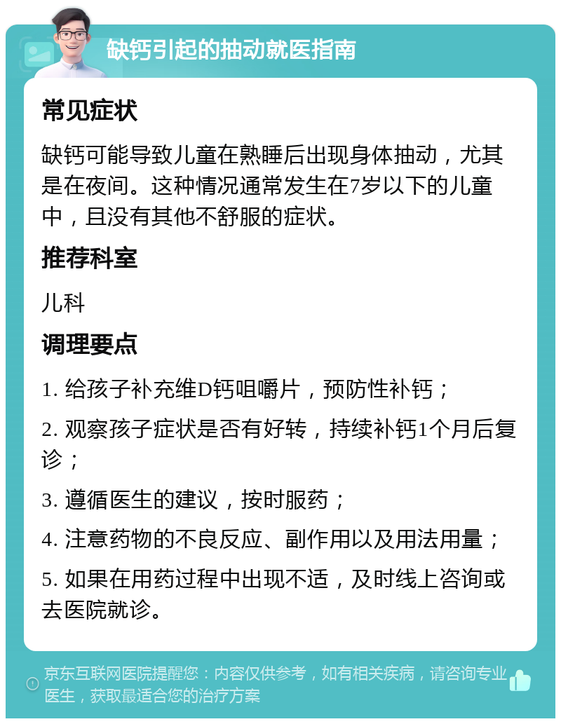 缺钙引起的抽动就医指南 常见症状 缺钙可能导致儿童在熟睡后出现身体抽动，尤其是在夜间。这种情况通常发生在7岁以下的儿童中，且没有其他不舒服的症状。 推荐科室 儿科 调理要点 1. 给孩子补充维D钙咀嚼片，预防性补钙； 2. 观察孩子症状是否有好转，持续补钙1个月后复诊； 3. 遵循医生的建议，按时服药； 4. 注意药物的不良反应、副作用以及用法用量； 5. 如果在用药过程中出现不适，及时线上咨询或去医院就诊。