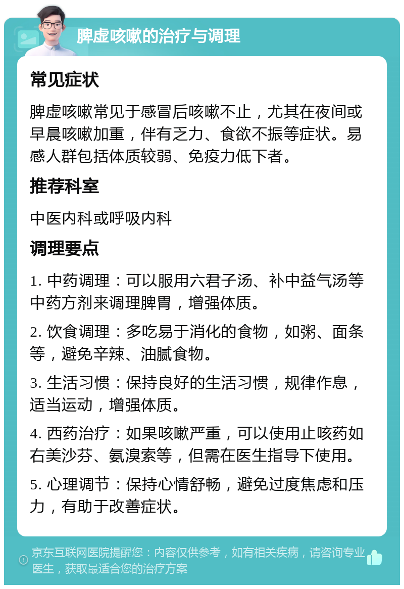 脾虚咳嗽的治疗与调理 常见症状 脾虚咳嗽常见于感冒后咳嗽不止，尤其在夜间或早晨咳嗽加重，伴有乏力、食欲不振等症状。易感人群包括体质较弱、免疫力低下者。 推荐科室 中医内科或呼吸内科 调理要点 1. 中药调理：可以服用六君子汤、补中益气汤等中药方剂来调理脾胃，增强体质。 2. 饮食调理：多吃易于消化的食物，如粥、面条等，避免辛辣、油腻食物。 3. 生活习惯：保持良好的生活习惯，规律作息，适当运动，增强体质。 4. 西药治疗：如果咳嗽严重，可以使用止咳药如右美沙芬、氨溴索等，但需在医生指导下使用。 5. 心理调节：保持心情舒畅，避免过度焦虑和压力，有助于改善症状。