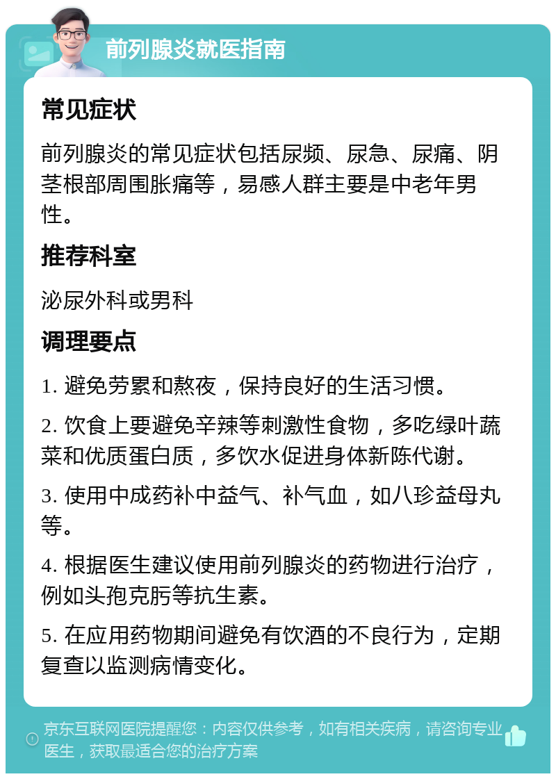 前列腺炎就医指南 常见症状 前列腺炎的常见症状包括尿频、尿急、尿痛、阴茎根部周围胀痛等，易感人群主要是中老年男性。 推荐科室 泌尿外科或男科 调理要点 1. 避免劳累和熬夜，保持良好的生活习惯。 2. 饮食上要避免辛辣等刺激性食物，多吃绿叶蔬菜和优质蛋白质，多饮水促进身体新陈代谢。 3. 使用中成药补中益气、补气血，如八珍益母丸等。 4. 根据医生建议使用前列腺炎的药物进行治疗，例如头孢克肟等抗生素。 5. 在应用药物期间避免有饮酒的不良行为，定期复查以监测病情变化。