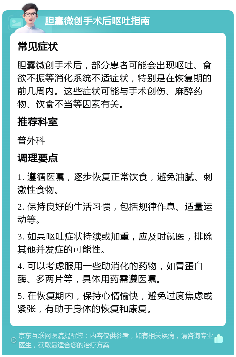 胆囊微创手术后呕吐指南 常见症状 胆囊微创手术后，部分患者可能会出现呕吐、食欲不振等消化系统不适症状，特别是在恢复期的前几周内。这些症状可能与手术创伤、麻醉药物、饮食不当等因素有关。 推荐科室 普外科 调理要点 1. 遵循医嘱，逐步恢复正常饮食，避免油腻、刺激性食物。 2. 保持良好的生活习惯，包括规律作息、适量运动等。 3. 如果呕吐症状持续或加重，应及时就医，排除其他并发症的可能性。 4. 可以考虑服用一些助消化的药物，如胃蛋白酶、多两片等，具体用药需遵医嘱。 5. 在恢复期内，保持心情愉快，避免过度焦虑或紧张，有助于身体的恢复和康复。