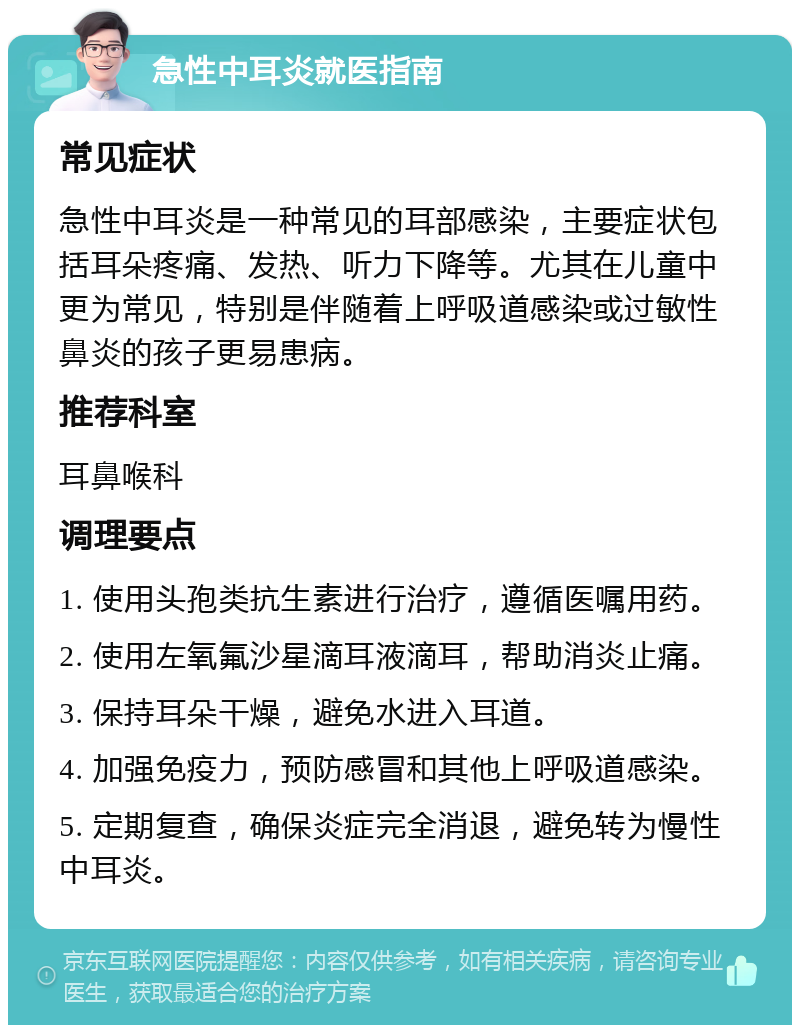 急性中耳炎就医指南 常见症状 急性中耳炎是一种常见的耳部感染，主要症状包括耳朵疼痛、发热、听力下降等。尤其在儿童中更为常见，特别是伴随着上呼吸道感染或过敏性鼻炎的孩子更易患病。 推荐科室 耳鼻喉科 调理要点 1. 使用头孢类抗生素进行治疗，遵循医嘱用药。 2. 使用左氧氟沙星滴耳液滴耳，帮助消炎止痛。 3. 保持耳朵干燥，避免水进入耳道。 4. 加强免疫力，预防感冒和其他上呼吸道感染。 5. 定期复查，确保炎症完全消退，避免转为慢性中耳炎。