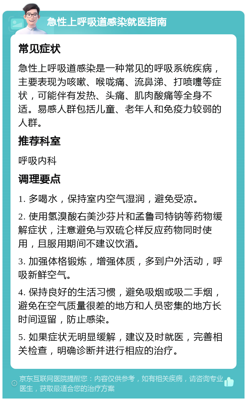 急性上呼吸道感染就医指南 常见症状 急性上呼吸道感染是一种常见的呼吸系统疾病，主要表现为咳嗽、喉咙痛、流鼻涕、打喷嚏等症状，可能伴有发热、头痛、肌肉酸痛等全身不适。易感人群包括儿童、老年人和免疫力较弱的人群。 推荐科室 呼吸内科 调理要点 1. 多喝水，保持室内空气湿润，避免受凉。 2. 使用氢溴酸右美沙芬片和孟鲁司特钠等药物缓解症状，注意避免与双硫仑样反应药物同时使用，且服用期间不建议饮酒。 3. 加强体格锻炼，增强体质，多到户外活动，呼吸新鲜空气。 4. 保持良好的生活习惯，避免吸烟或吸二手烟，避免在空气质量很差的地方和人员密集的地方长时间逗留，防止感染。 5. 如果症状无明显缓解，建议及时就医，完善相关检查，明确诊断并进行相应的治疗。