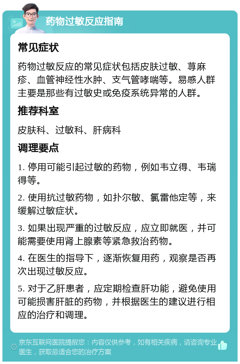 药物过敏反应指南 常见症状 药物过敏反应的常见症状包括皮肤过敏、荨麻疹、血管神经性水肿、支气管哮喘等。易感人群主要是那些有过敏史或免疫系统异常的人群。 推荐科室 皮肤科、过敏科、肝病科 调理要点 1. 停用可能引起过敏的药物，例如韦立得、韦瑞得等。 2. 使用抗过敏药物，如扑尔敏、氯雷他定等，来缓解过敏症状。 3. 如果出现严重的过敏反应，应立即就医，并可能需要使用肾上腺素等紧急救治药物。 4. 在医生的指导下，逐渐恢复用药，观察是否再次出现过敏反应。 5. 对于乙肝患者，应定期检查肝功能，避免使用可能损害肝脏的药物，并根据医生的建议进行相应的治疗和调理。