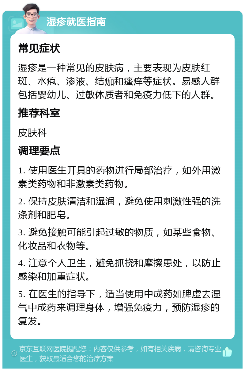 湿疹就医指南 常见症状 湿疹是一种常见的皮肤病，主要表现为皮肤红斑、水疱、渗液、结痂和瘙痒等症状。易感人群包括婴幼儿、过敏体质者和免疫力低下的人群。 推荐科室 皮肤科 调理要点 1. 使用医生开具的药物进行局部治疗，如外用激素类药物和非激素类药物。 2. 保持皮肤清洁和湿润，避免使用刺激性强的洗涤剂和肥皂。 3. 避免接触可能引起过敏的物质，如某些食物、化妆品和衣物等。 4. 注意个人卫生，避免抓挠和摩擦患处，以防止感染和加重症状。 5. 在医生的指导下，适当使用中成药如脾虚去湿气中成药来调理身体，增强免疫力，预防湿疹的复发。